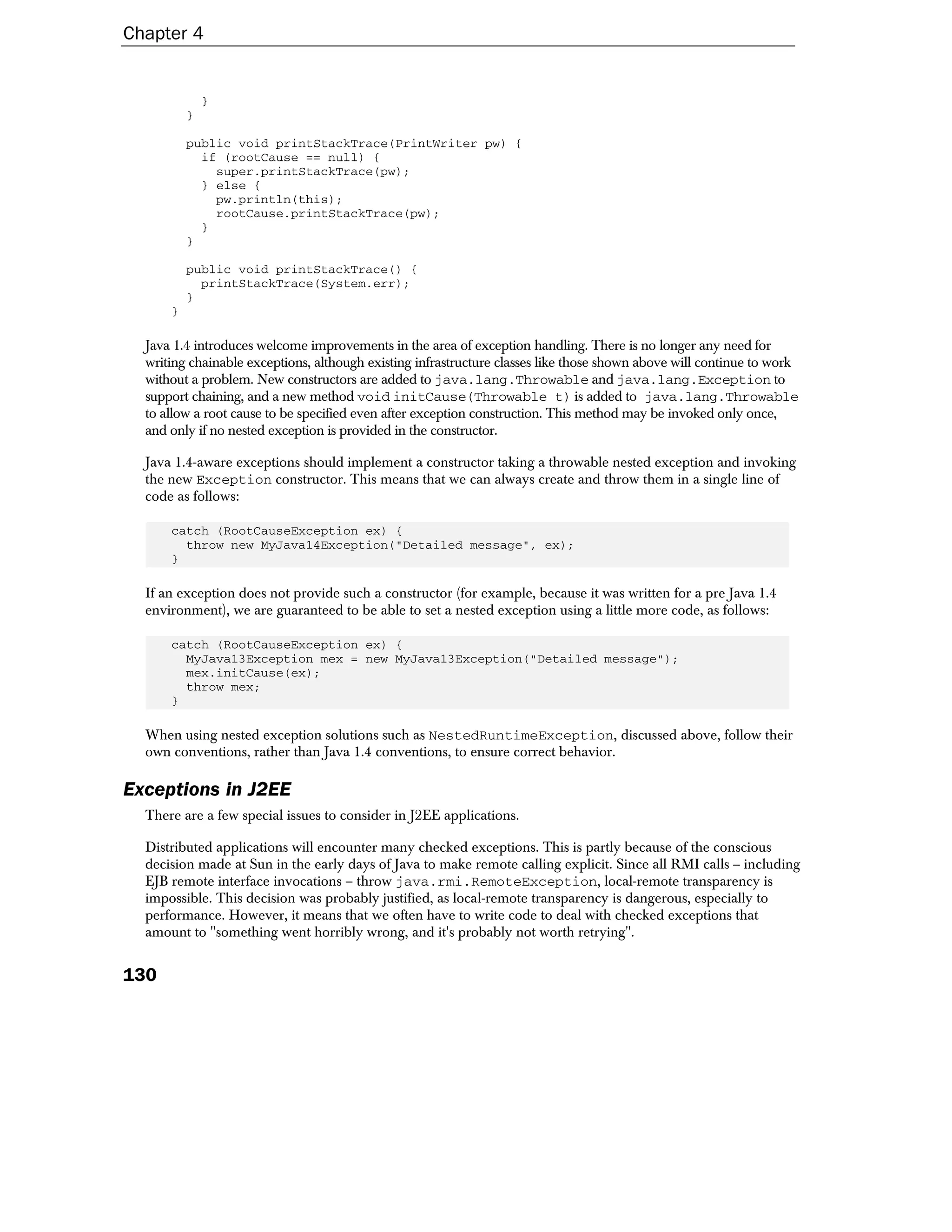 Chapter 4


              }
          }

          public void printStackTrace(PrintWriter pw) {
            if (rootCause == null) {
              super.printStackTrace(pw);
            } else {
              pw.println(this);
              rootCause.printStackTrace(pw);
            }
          }

          public void printStackTrace() {
            printStackTrace(System.err);
          }
      }

  Java 1.4 introduces welcome improvements in the area of exception handling. There is no longer any need for
  writing chainable exceptions, although existing infrastructure classes like those shown above will continue to work
  without a problem. New constructors are added to java.lang.Throwable and java.lang.Exception to
  support chaining, and a new method void initCause(Throwable t) is added to java.lang.Throwable
  to allow a root cause to be specified even after exception construction. This method may be invoked only once,
  and only if no nested exception is provided in the constructor.

  Java 1.4-aware exceptions should implement a constructor taking a throwable nested exception and invoking
  the new Exception constructor. This means that we can always create and throw them in a single line of
  code as follows:

      catch (RootCauseException ex) {
        throw new MyJava14Exception("Detailed message", ex);
      }

  If an exception does not provide such a constructor (for example, because it was written for a pre Java 1.4
  environment), we are guaranteed to be able to set a nested exception using a little more code, as follows:

      catch (RootCauseException ex) {
        MyJava13Exception mex = new MyJava13Exception("Detailed message");
        mex.initCause(ex);
        throw mex;
      }

  When using nested exception solutions such as NestedRuntimeException, discussed above, follow their
  own conventions, rather than Java 1.4 conventions, to ensure correct behavior.

Exceptions in J2EE
  There are a few special issues to consider in J2EE applications.

  Distributed applications will encounter many checked exceptions. This is partly because of the conscious
  decision made at Sun in the early days of Java to make remote calling explicit. Since all RMI calls – including
  EJB remote interface invocations – throw java.rmi.RemoteException, local-remote transparency is
  impossible. This decision was probably justified, as local-remote transparency is dangerous, especially to
  performance. However, it means that we often have to write code to deal with checked exceptions that
  amount to "something went horribly wrong, and it's probably not worth retrying".


130
 