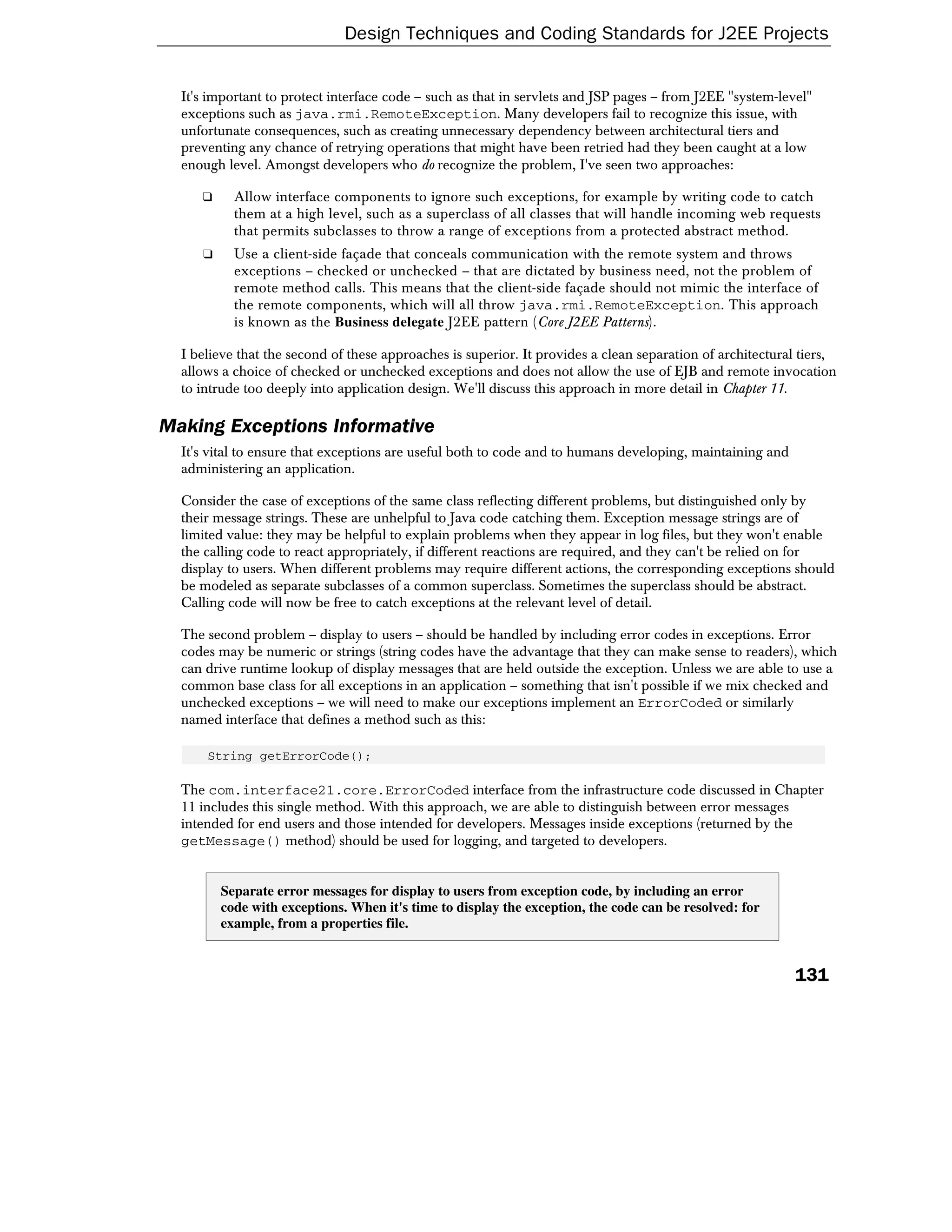 Design Techniques and Coding Standards for J2EE Projects


  It's important to protect interface code – such as that in servlets and JSP pages – from J2EE "system-level"
  exceptions such as java.rmi.RemoteException. Many developers fail to recognize this issue, with
  unfortunate consequences, such as creating unnecessary dependency between architectural tiers and
  preventing any chance of retrying operations that might have been retried had they been caught at a low
  enough level. Amongst developers who do recognize the problem, I've seen two approaches:

     ❑     Allow interface components to ignore such exceptions, for example by writing code to catch
           them at a high level, such as a superclass of all classes that will handle incoming web requests
           that permits subclasses to throw a range of exceptions from a protected abstract method.
     ❑     Use a client-side façade that conceals communication with the remote system and throws
           exceptions – checked or unchecked – that are dictated by business need, not the problem of
           remote method calls. This means that the client-side façade should not mimic the interface of
           the remote components, which will all throw java.rmi.RemoteException. This approach
           is known as the Business delegate J2EE pattern (Core J2EE Patterns).

  I believe that the second of these approaches is superior. It provides a clean separation of architectural tiers,
  allows a choice of checked or unchecked exceptions and does not allow the use of EJB and remote invocation
  to intrude too deeply into application design. We'll discuss this approach in more detail in Chapter 11.

Making Exceptions Informative
  It's vital to ensure that exceptions are useful both to code and to humans developing, maintaining and
  administering an application.

  Consider the case of exceptions of the same class reflecting different problems, but distinguished only by
  their message strings. These are unhelpful to Java code catching them. Exception message strings are of
  limited value: they may be helpful to explain problems when they appear in log files, but they won't enable
  the calling code to react appropriately, if different reactions are required, and they can't be relied on for
  display to users. When different problems may require different actions, the corresponding exceptions should
  be modeled as separate subclasses of a common superclass. Sometimes the superclass should be abstract.
  Calling code will now be free to catch exceptions at the relevant level of detail.

  The second problem – display to users – should be handled by including error codes in exceptions. Error
  codes may be numeric or strings (string codes have the advantage that they can make sense to readers), which
  can drive runtime lookup of display messages that are held outside the exception. Unless we are able to use a
  common base class for all exceptions in an application – something that isn't possible if we mix checked and
  unchecked exceptions – we will need to make our exceptions implement an ErrorCoded or similarly
  named interface that defines a method such as this:

      String getErrorCode();

  The com.interface21.core.ErrorCoded interface from the infrastructure code discussed in Chapter
  11 includes this single method. With this approach, we are able to distinguish between error messages
  intended for end users and those intended for developers. Messages inside exceptions (returned by the
  getMessage() method) should be used for logging, and targeted to developers.


         Separate error messages for display to users from exception code, by including an error
         code with exceptions. When it's time to display the exception, the code can be resolved: for
         example, from a properties file.


                                                                                                           131
 