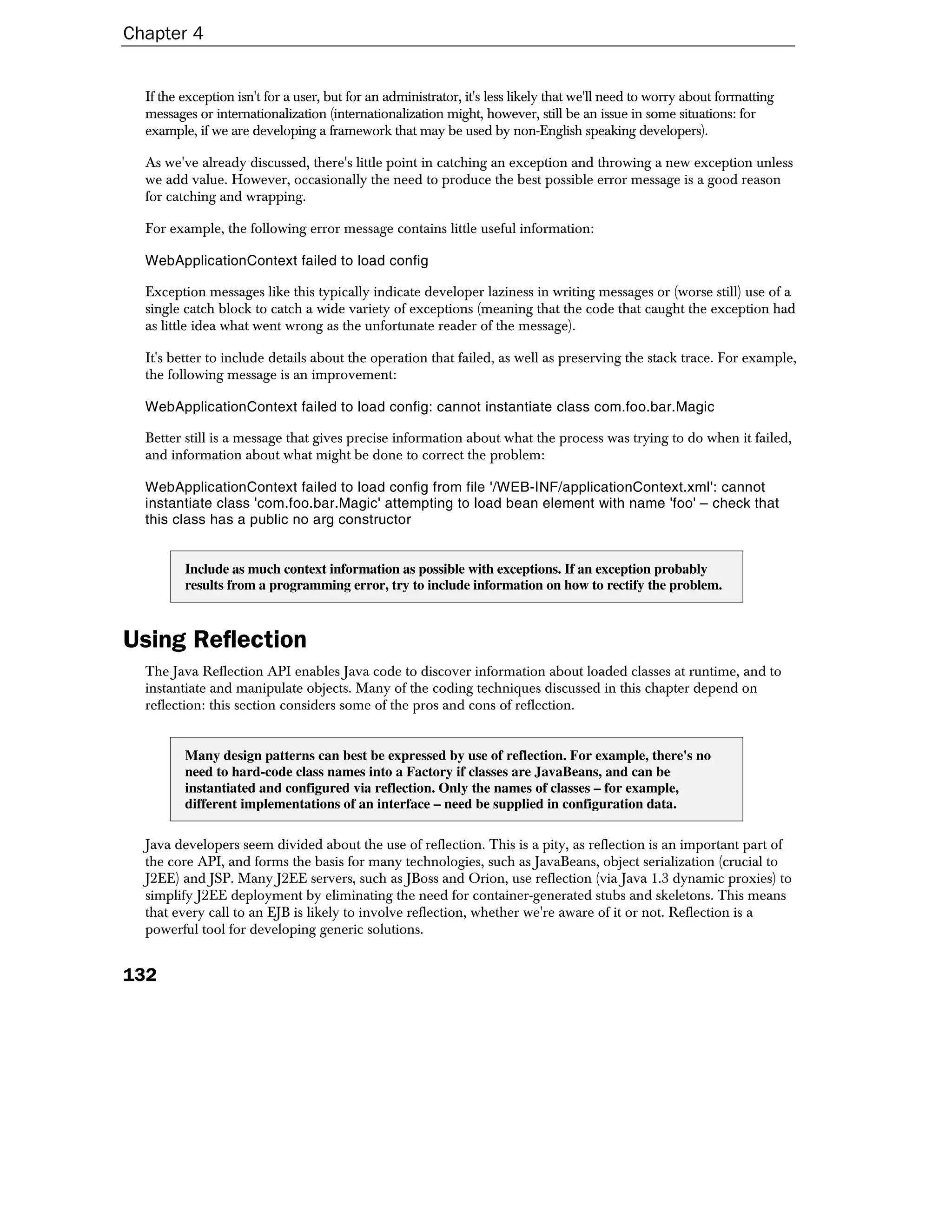 Chapter 4


  If the exception isn't for a user, but for an administrator, it's less likely that we'll need to worry about formatting
  messages or internationalization (internationalization might, however, still be an issue in some situations: for
  example, if we are developing a framework that may be used by non-English speaking developers).

  As we've already discussed, there's little point in catching an exception and throwing a new exception unless
  we add value. However, occasionally the need to produce the best possible error message is a good reason
  for catching and wrapping.

  For example, the following error message contains little useful information:

  WebApplicationContext failed to load config

  Exception messages like this typically indicate developer laziness in writing messages or (worse still) use of a
  single catch block to catch a wide variety of exceptions (meaning that the code that caught the exception had
  as little idea what went wrong as the unfortunate reader of the message).

  It's better to include details about the operation that failed, as well as preserving the stack trace. For example,
  the following message is an improvement:

  WebApplicationContext failed to load config: cannot instantiate class com.foo.bar.Magic

  Better still is a message that gives precise information about what the process was trying to do when it failed,
  and information about what might be done to correct the problem:

  WebApplicationContext failed to load config from file '/WEB-INF/applicationContext.xml': cannot
  instantiate class 'com.foo.bar.Magic' attempting to load bean element with name 'foo' – check that
  this class has a public no arg constructor


         Include as much context information as possible with exceptions. If an exception probably
         results from a programming error, try to include information on how to rectify the problem.



Using Reflection
  The Java Reflection API enables Java code to discover information about loaded classes at runtime, and to
  instantiate and manipulate objects. Many of the coding techniques discussed in this chapter depend on
  reflection: this section considers some of the pros and cons of reflection.


         Many design patterns can best be expressed by use of reflection. For example, there's no
         need to hard-code class names into a Factory if classes are JavaBeans, and can be
         instantiated and configured via reflection. Only the names of classes – for example,
         different implementations of an interface – need be supplied in configuration data.

  Java developers seem divided about the use of reflection. This is a pity, as reflection is an important part of
  the core API, and forms the basis for many technologies, such as JavaBeans, object serialization (crucial to
  J2EE) and JSP. Many J2EE servers, such as JBoss and Orion, use reflection (via Java 1.3 dynamic proxies) to
  simplify J2EE deployment by eliminating the need for container-generated stubs and skeletons. This means
  that every call to an EJB is likely to involve reflection, whether we're aware of it or not. Reflection is a
  powerful tool for developing generic solutions.


132
 