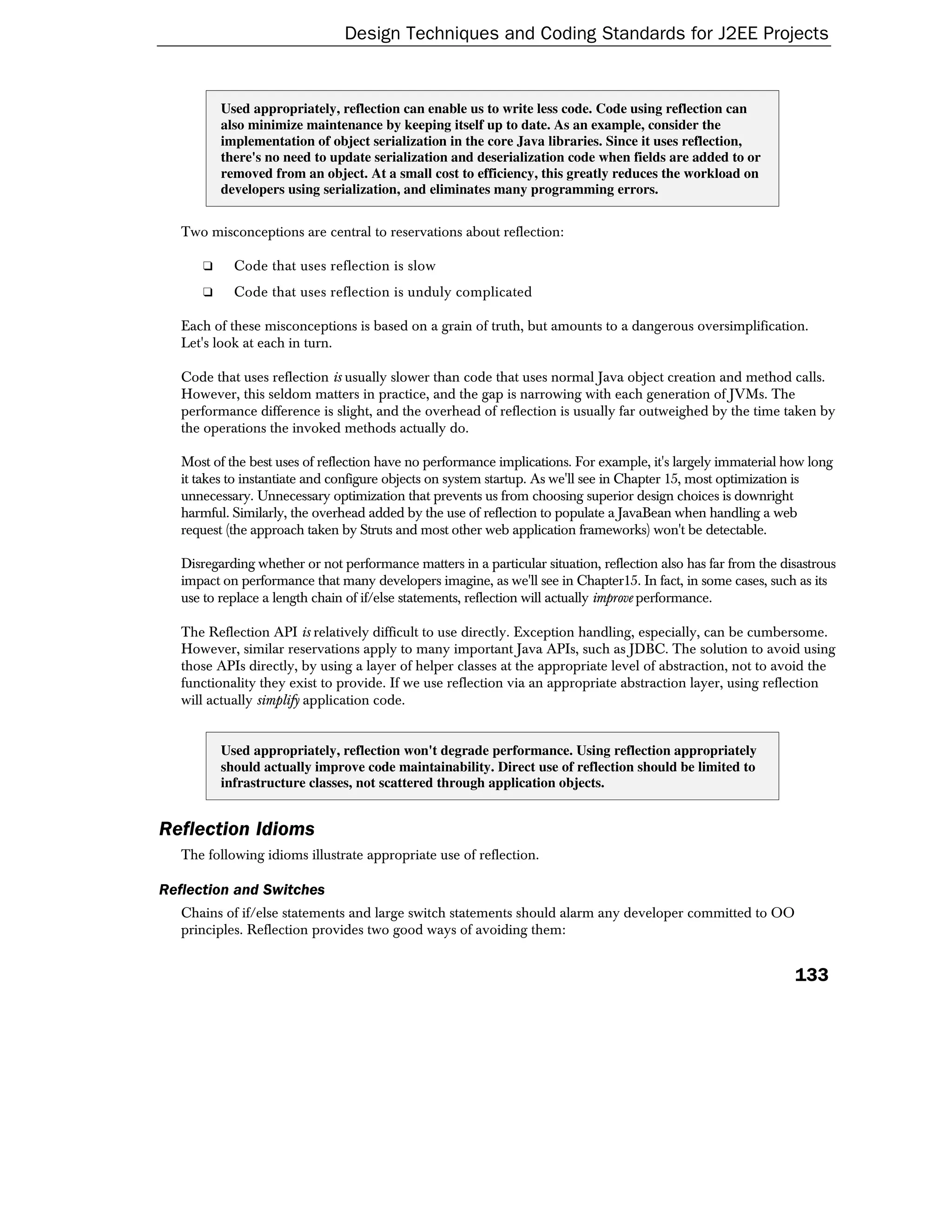 Design Techniques and Coding Standards for J2EE Projects


          Used appropriately, reflection can enable us to write less code. Code using reflection can
          also minimize maintenance by keeping itself up to date. As an example, consider the
          implementation of object serialization in the core Java libraries. Since it uses reflection,
          there's no need to update serialization and deserialization code when fields are added to or
          removed from an object. At a small cost to efficiency, this greatly reduces the workload on
          developers using serialization, and eliminates many programming errors.


   Two misconceptions are central to reservations about reflection:

      ❑     Code that uses reflection is slow
      ❑     Code that uses reflection is unduly complicated

   Each of these misconceptions is based on a grain of truth, but amounts to a dangerous oversimplification.
   Let's look at each in turn.

   Code that uses reflection is usually slower than code that uses normal Java object creation and method calls.
   However, this seldom matters in practice, and the gap is narrowing with each generation of JVMs. The
   performance difference is slight, and the overhead of reflection is usually far outweighed by the time taken by
   the operations the invoked methods actually do.

   Most of the best uses of reflection have no performance implications. For example, it's largely immaterial how long
   it takes to instantiate and configure objects on system startup. As we'll see in Chapter 15, most optimization is
   unnecessary. Unnecessary optimization that prevents us from choosing superior design choices is downright
   harmful. Similarly, the overhead added by the use of reflection to populate a JavaBean when handling a web
   request (the approach taken by Struts and most other web application frameworks) won't be detectable.

   Disregarding whether or not performance matters in a particular situation, reflection also has far from the disastrous
   impact on performance that many developers imagine, as we'll see in Chapter15. In fact, in some cases, such as its
   use to replace a length chain of if/else statements, reflection will actually improve performance.

   The Reflection API is relatively difficult to use directly. Exception handling, especially, can be cumbersome.
   However, similar reservations apply to many important Java APIs, such as JDBC. The solution to avoid using
   those APIs directly, by using a layer of helper classes at the appropriate level of abstraction, not to avoid the
   functionality they exist to provide. If we use reflection via an appropriate abstraction layer, using reflection
   will actually simplify application code.


          Used appropriately, reflection won't degrade performance. Using reflection appropriately
          should actually improve code maintainability. Direct use of reflection should be limited to
          infrastructure classes, not scattered through application objects.


Reflection Idioms
   The following idioms illustrate appropriate use of reflection.

Reflection and Switches
   Chains of if/else statements and large switch statements should alarm any developer committed to OO
   principles. Reflection provides two good ways of avoiding them:


                                                                                                                 133
 