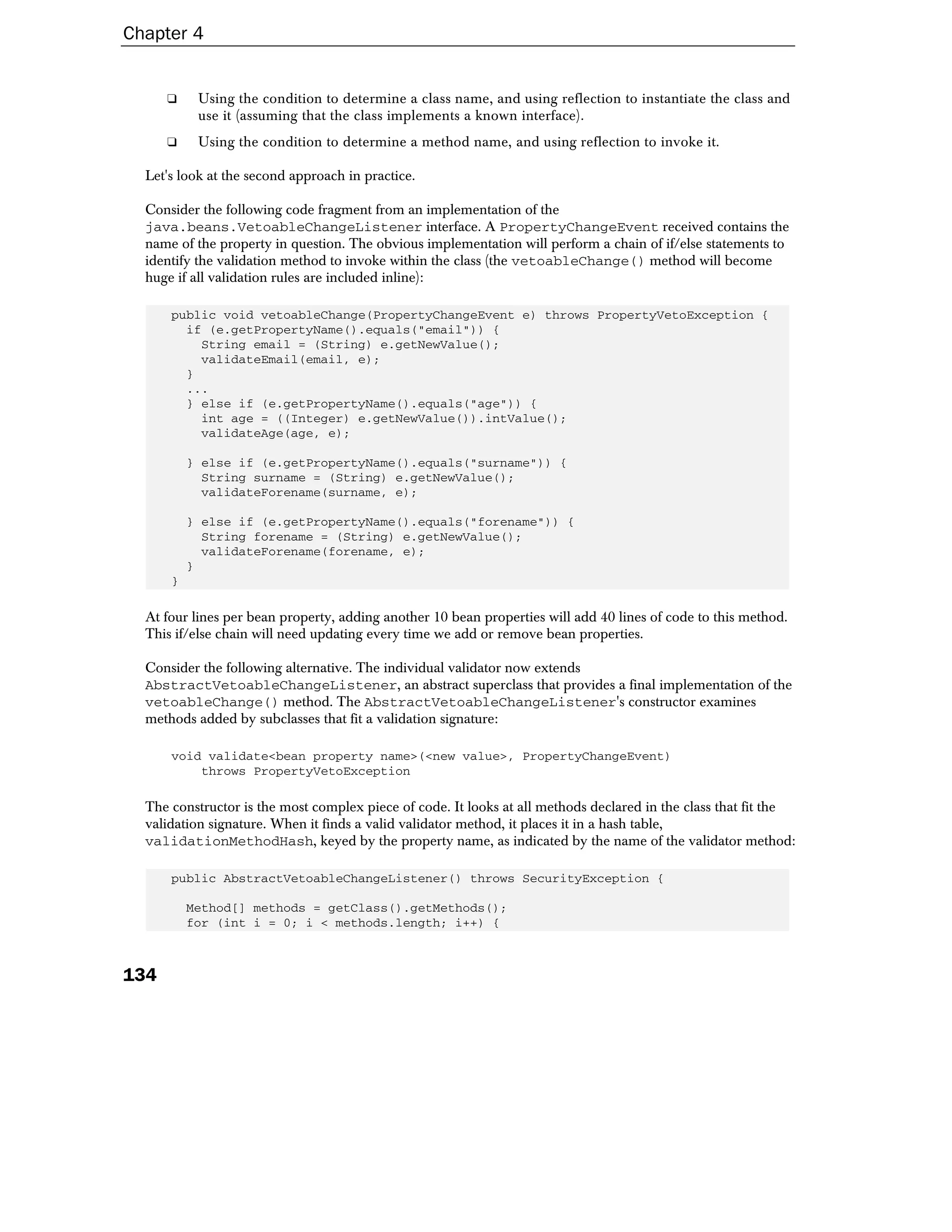 Chapter 4


      ❑    Using the condition to determine a class name, and using reflection to instantiate the class and
           use it (assuming that the class implements a known interface).
      ❑    Using the condition to determine a method name, and using reflection to invoke it.

  Let's look at the second approach in practice.

  Consider the following code fragment from an implementation of the
  java.beans.VetoableChangeListener interface. A PropertyChangeEvent received contains the
  name of the property in question. The obvious implementation will perform a chain of if/else statements to
  identify the validation method to invoke within the class (the vetoableChange() method will become
  huge if all validation rules are included inline):

      public void vetoableChange(PropertyChangeEvent e) throws PropertyVetoException {
        if (e.getPropertyName().equals("email")) {
          String email = (String) e.getNewValue();
          validateEmail(email, e);
        }
        ...
        } else if (e.getPropertyName().equals("age")) {
          int age = ((Integer) e.getNewValue()).intValue();
          validateAge(age, e);

          } else if (e.getPropertyName().equals("surname")) {
            String surname = (String) e.getNewValue();
            validateForename(surname, e);

          } else if (e.getPropertyName().equals("forename")) {
            String forename = (String) e.getNewValue();
            validateForename(forename, e);
          }
      }

  At four lines per bean property, adding another 10 bean properties will add 40 lines of code to this method.
  This if/else chain will need updating every time we add or remove bean properties.

  Consider the following alternative. The individual validator now extends
  AbstractVetoableChangeListener, an abstract superclass that provides a final implementation of the
  vetoableChange() method. The AbstractVetoableChangeListener's constructor examines
  methods added by subclasses that fit a validation signature:

      void validate<bean property name>(<new value>, PropertyChangeEvent)
          throws PropertyVetoException

  The constructor is the most complex piece of code. It looks at all methods declared in the class that fit the
  validation signature. When it finds a valid validator method, it places it in a hash table,
  validationMethodHash, keyed by the property name, as indicated by the name of the validator method:

      public AbstractVetoableChangeListener() throws SecurityException {

          Method[] methods = getClass().getMethods();
          for (int i = 0; i < methods.length; i++) {



134
 