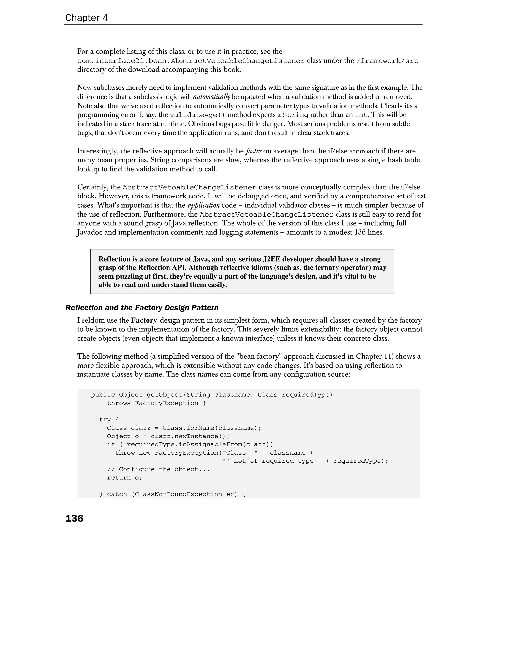 Chapter 4


   For a complete listing of this class, or to use it in practice, see the
   com.interface21.bean.AbstractVetoableChangeListener class under the /framework/src
   directory of the download accompanying this book.

   Now subclasses merely need to implement validation methods with the same signature as in the first example. The
   difference is that a subclass's logic will automatically be updated when a validation method is added or removed.
   Note also that we've used reflection to automatically convert parameter types to validation methods. Clearly it's a
   programming error if, say, the validateAge() method expects a String rather than an int. This will be
   indicated in a stack trace at runtime. Obvious bugs pose little danger. Most serious problems result from subtle
   bugs, that don't occur every time the application runs, and don't result in clear stack traces.

   Interestingly, the reflective approach will actually be faster on average than the if/else approach if there are
   many bean properties. String comparisons are slow, whereas the reflective approach uses a single hash table
   lookup to find the validation method to call.

   Certainly, the AbstractVetoableChangeListener class is more conceptually complex than the if/else
   block. However, this is framework code. It will be debugged once, and verified by a comprehensive set of test
   cases. What's important is that the application code – individual validator classes – is much simpler because of
   the use of reflection. Furthermore, the AbstractVetoableChangeListener class is still easy to read for
   anyone with a sound grasp of Java reflection. The whole of the version of this class I use – including full
   Javadoc and implementation comments and logging statements – amounts to a modest 136 lines.


          Reflection is a core feature of Java, and any serious J2EE developer should have a strong
          grasp of the Reflection API. Although reflective idioms (such as, the ternary operator) may
          seem puzzling at first, they're equally a part of the language's design, and it's vital to be
          able to read and understand them easily.


Reflection and the Factory Design Pattern
   I seldom use the Factory design pattern in its simplest form, which requires all classes created by the factory
   to be known to the implementation of the factory. This severely limits extensibility: the factory object cannot
   create objects (even objects that implement a known interface) unless it knows their concrete class.

   The following method (a simplified version of the "bean factory" approach discussed in Chapter 11) shows a
   more flexible approach, which is extensible without any code changes. It's based on using reflection to
   instantiate classes by name. The class names can come from any configuration source:

       public Object getObject(String classname, Class requiredType)
           throws FactoryException {

          try {
            Class clazz = Class.forName(classname);
            Object o = clazz.newInstance();
            if (!requiredType.isAssignableFrom(clazz))
              throw new FactoryException("Class '" + classname +
                                         "' not of required type " + requiredType);
            // Configure the object...
            return o;

          } catch (ClassNotFoundException ex) {


136
 