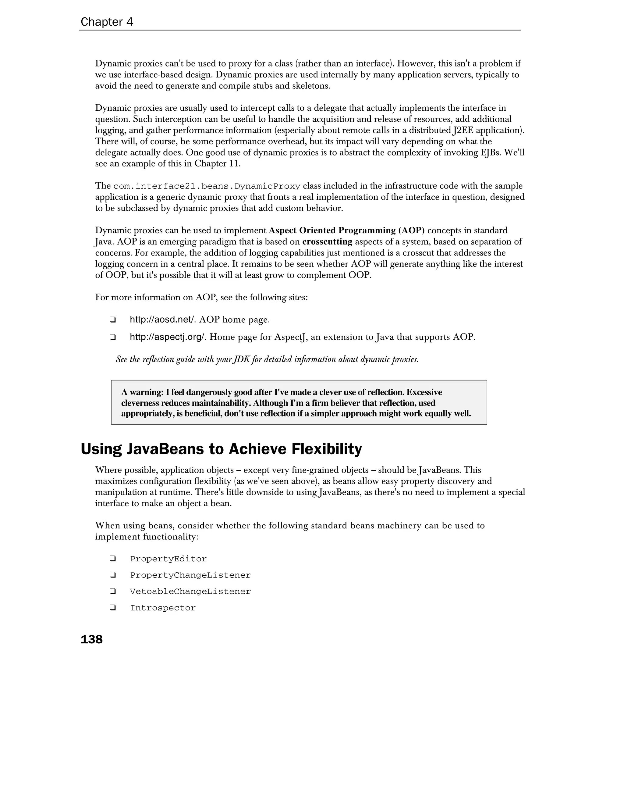 Chapter 4


  Dynamic proxies can't be used to proxy for a class (rather than an interface). However, this isn't a problem if
  we use interface-based design. Dynamic proxies are used internally by many application servers, typically to
  avoid the need to generate and compile stubs and skeletons.

  Dynamic proxies are usually used to intercept calls to a delegate that actually implements the interface in
  question. Such interception can be useful to handle the acquisition and release of resources, add additional
  logging, and gather performance information (especially about remote calls in a distributed J2EE application).
  There will, of course, be some performance overhead, but its impact will vary depending on what the
  delegate actually does. One good use of dynamic proxies is to abstract the complexity of invoking EJBs. We'll
  see an example of this in Chapter 11.

  The com.interface21.beans.DynamicProxy class included in the infrastructure code with the sample
  application is a generic dynamic proxy that fronts a real implementation of the interface in question, designed
  to be subclassed by dynamic proxies that add custom behavior.

  Dynamic proxies can be used to implement Aspect Oriented Programming (AOP) concepts in standard
  Java. AOP is an emerging paradigm that is based on crosscutting aspects of a system, based on separation of
  concerns. For example, the addition of logging capabilities just mentioned is a crosscut that addresses the
  logging concern in a central place. It remains to be seen whether AOP will generate anything like the interest
  of OOP, but it's possible that it will at least grow to complement OOP.

  For more information on AOP, see the following sites:

      ❑     http://aosd.net/. AOP home page.
      ❑     http://aspectj.org/. Home page for AspectJ, an extension to Java that supports AOP.

       See the reflection guide with your JDK for detailed information about dynamic proxies.


          A warning: I feel dangerously good after I've made a clever use of reflection. Excessive
          cleverness reduces maintainability. Although I'm a firm believer that reflection, used
          appropriately, is beneficial, don't use reflection if a simpler approach might work equally well.



Using JavaBeans to Achieve Flexibility
  Where possible, application objects – except very fine-grained objects – should be JavaBeans. This
  maximizes configuration flexibility (as we've seen above), as beans allow easy property discovery and
  manipulation at runtime. There's little downside to using JavaBeans, as there's no need to implement a special
  interface to make an object a bean.

  When using beans, consider whether the following standard beans machinery can be used to
  implement functionality:

      ❑     PropertyEditor
      ❑     PropertyChangeListener
      ❑     VetoableChangeListener
      ❑     Introspector


138
 