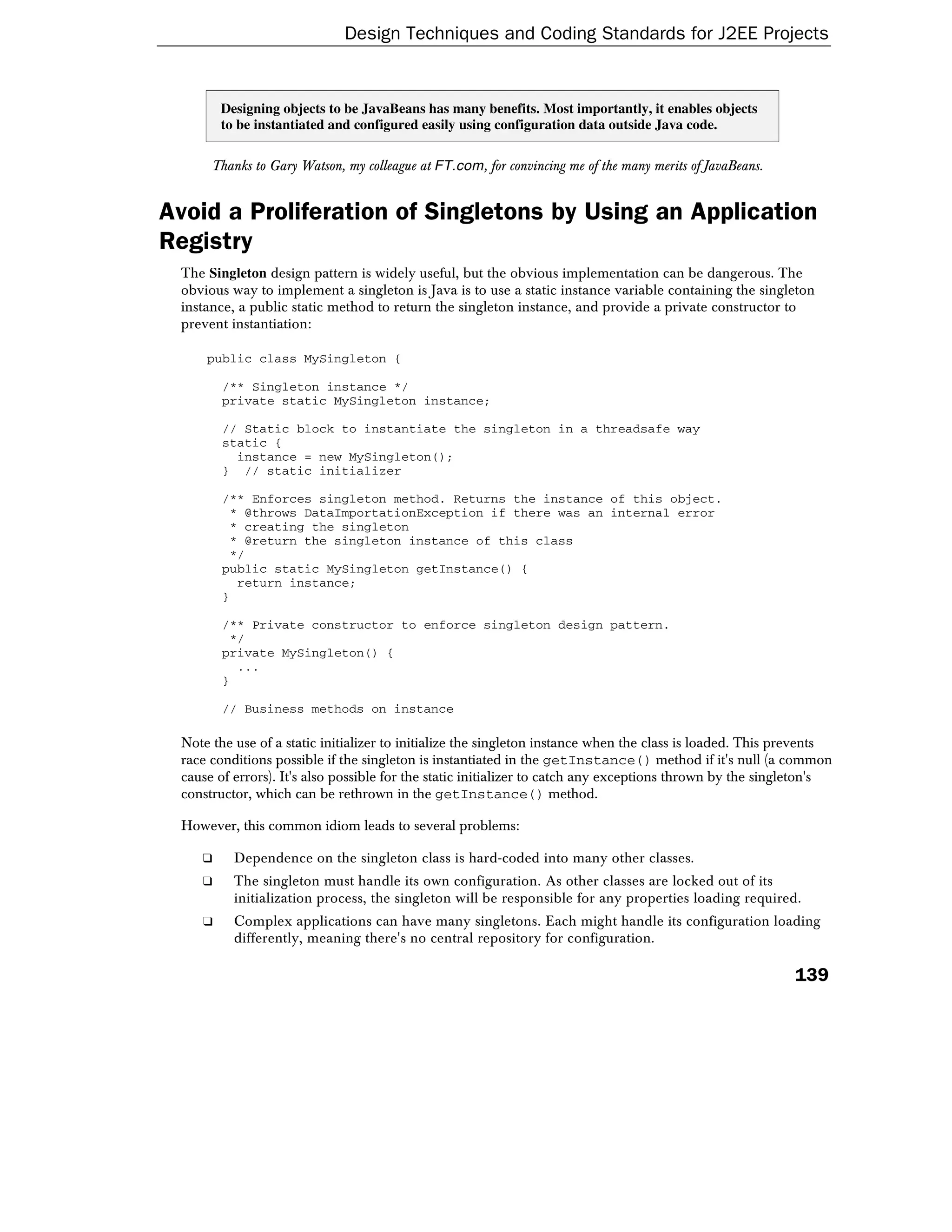 Design Techniques and Coding Standards for J2EE Projects


        Designing objects to be JavaBeans has many benefits. Most importantly, it enables objects
        to be instantiated and configured easily using configuration data outside Java code.

      Thanks to Gary Watson, my colleague at FT.com, for convincing me of the many merits of JavaBeans.


Avoid a Proliferation of Singletons by Using an Application
Registry
 The Singleton design pattern is widely useful, but the obvious implementation can be dangerous. The
 obvious way to implement a singleton is Java is to use a static instance variable containing the singleton
 instance, a public static method to return the singleton instance, and provide a private constructor to
 prevent instantiation:

     public class MySingleton {

        /** Singleton instance */
        private static MySingleton instance;

        // Static block to instantiate the singleton in a threadsafe way
        static {
          instance = new MySingleton();
        } // static initializer

        /** Enforces singleton method. Returns the instance of this object.
         * @throws DataImportationException if there was an internal error
         * creating the singleton
         * @return the singleton instance of this class
         */
        public static MySingleton getInstance() {
          return instance;
        }

        /** Private constructor to enforce singleton design pattern.
         */
        private MySingleton() {
          ...
        }

        // Business methods on instance

 Note the use of a static initializer to initialize the singleton instance when the class is loaded. This prevents
 race conditions possible if the singleton is instantiated in the getInstance() method if it's null (a common
 cause of errors). It's also possible for the static initializer to catch any exceptions thrown by the singleton's
 constructor, which can be rethrown in the getInstance() method.

 However, this common idiom leads to several problems:

    ❑     Dependence on the singleton class is hard-coded into many other classes.
    ❑     The singleton must handle its own configuration. As other classes are locked out of its
          initialization process, the singleton will be responsible for any properties loading required.
    ❑     Complex applications can have many singletons. Each might handle its configuration loading
          differently, meaning there's no central repository for configuration.

                                                                                                           139
 