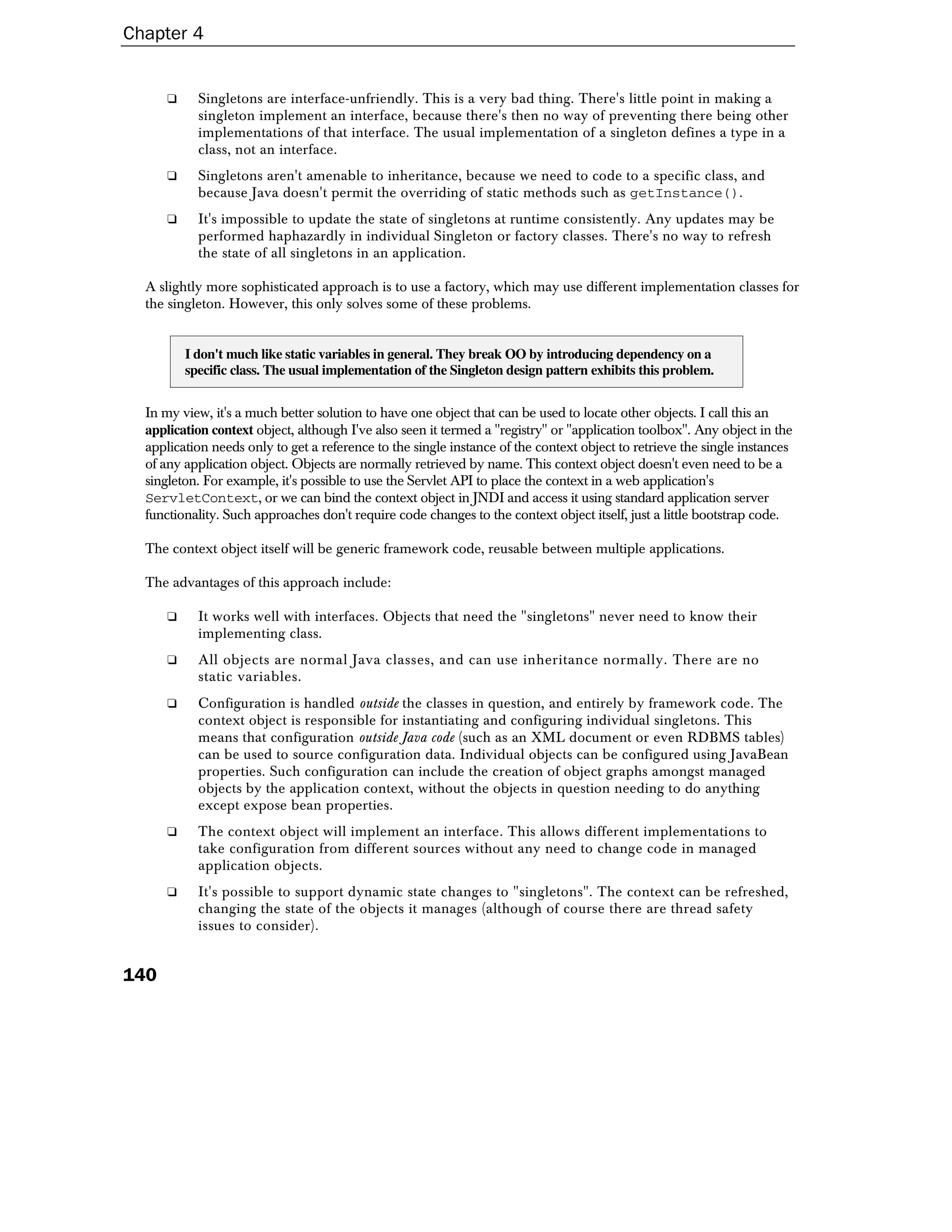Chapter 4


      ❑     Singletons are interface-unfriendly. This is a very bad thing. There's little point in making a
            singleton implement an interface, because there's then no way of preventing there being other
            implementations of that interface. The usual implementation of a singleton defines a type in a
            class, not an interface.
      ❑     Singletons aren't amenable to inheritance, because we need to code to a specific class, and
            because Java doesn't permit the overriding of static methods such as getInstance().
      ❑     It's impossible to update the state of singletons at runtime consistently. Any updates may be
            performed haphazardly in individual Singleton or factory classes. There's no way to refresh
            the state of all singletons in an application.

  A slightly more sophisticated approach is to use a factory, which may use different implementation classes for
  the singleton. However, this only solves some of these problems.


          I don't much like static variables in general. They break OO by introducing dependency on a
          specific class. The usual implementation of the Singleton design pattern exhibits this problem.


  In my view, it's a much better solution to have one object that can be used to locate other objects. I call this an
  application context object, although I've also seen it termed a "registry" or "application toolbox". Any object in the
  application needs only to get a reference to the single instance of the context object to retrieve the single instances
  of any application object. Objects are normally retrieved by name. This context object doesn't even need to be a
  singleton. For example, it's possible to use the Servlet API to place the context in a web application's
  ServletContext, or we can bind the context object in JNDI and access it using standard application server
  functionality. Such approaches don't require code changes to the context object itself, just a little bootstrap code.

  The context object itself will be generic framework code, reusable between multiple applications.

  The advantages of this approach include:

      ❑     It works well with interfaces. Objects that need the "singletons" never need to know their
            implementing class.
      ❑     All objects are normal Java classes, and can use inheritance normally. There are no
            static variables.
      ❑     Configuration is handled outside the classes in question, and entirely by framework code. The
            context object is responsible for instantiating and configuring individual singletons. This
            means that configuration outside Java code (such as an XML document or even RDBMS tables)
            can be used to source configuration data. Individual objects can be configured using JavaBean
            properties. Such configuration can include the creation of object graphs amongst managed
            objects by the application context, without the objects in question needing to do anything
            except expose bean properties.
      ❑     The context object will implement an interface. This allows different implementations to
            take configuration from different sources without any need to change code in managed
            application objects.
      ❑     It's possible to support dynamic state changes to "singletons". The context can be refreshed,
            changing the state of the objects it manages (although of course there are thread safety
            issues to consider).


140
 