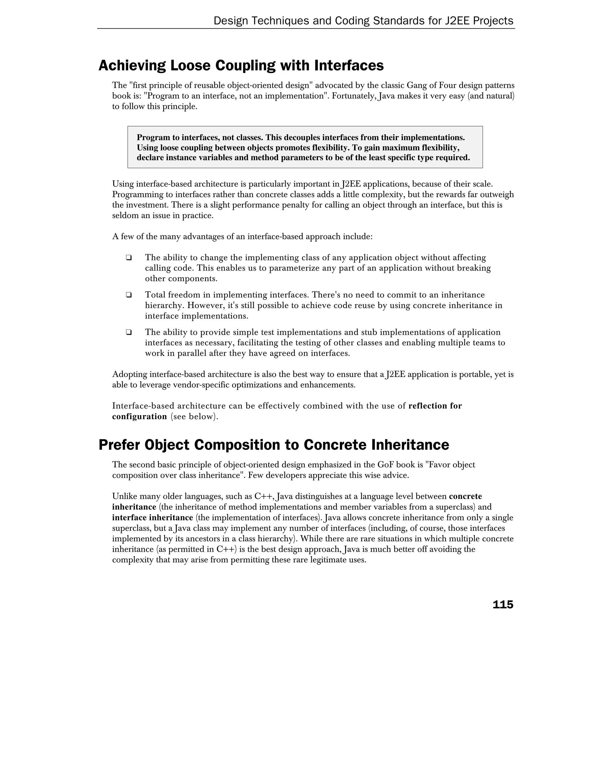 Design Techniques and Coding Standards for J2EE Projects


Achieving Loose Coupling with Interfaces
 The "first principle of reusable object-oriented design" advocated by the classic Gang of Four design patterns
 book is: "Program to an interface, not an implementation". Fortunately, Java makes it very easy (and natural)
 to follow this principle.


        Program to interfaces, not classes. This decouples interfaces from their implementations.
        Using loose coupling between objects promotes flexibility. To gain maximum flexibility,
        declare instance variables and method parameters to be of the least specific type required.


 Using interface-based architecture is particularly important in J2EE applications, because of their scale.
 Programming to interfaces rather than concrete classes adds a little complexity, but the rewards far outweigh
 the investment. There is a slight performance penalty for calling an object through an interface, but this is
 seldom an issue in practice.

 A few of the many advantages of an interface-based approach include:

    ❑     The ability to change the implementing class of any application object without affecting
          calling code. This enables us to parameterize any part of an application without breaking
          other components.
    ❑     Total freedom in implementing interfaces. There's no need to commit to an inheritance
          hierarchy. However, it's still possible to achieve code reuse by using concrete inheritance in
          interface implementations.
    ❑     The ability to provide simple test implementations and stub implementations of application
          interfaces as necessary, facilitating the testing of other classes and enabling multiple teams to
          work in parallel after they have agreed on interfaces.

 Adopting interface-based architecture is also the best way to ensure that a J2EE application is portable, yet is
 able to leverage vendor-specific optimizations and enhancements.

 Interface-based architecture can be effectively combined with the use of reflection for
 configuration (see below).


Prefer Object Composition to Concrete Inheritance
 The second basic principle of object-oriented design emphasized in the GoF book is "Favor object
 composition over class inheritance". Few developers appreciate this wise advice.

 Unlike many older languages, such as C++, Java distinguishes at a language level between concrete
 inheritance (the inheritance of method implementations and member variables from a superclass) and
 interface inheritance (the implementation of interfaces). Java allows concrete inheritance from only a single
 superclass, but a Java class may implement any number of interfaces (including, of course, those interfaces
 implemented by its ancestors in a class hierarchy). While there are rare situations in which multiple concrete
 inheritance (as permitted in C++) is the best design approach, Java is much better off avoiding the
 complexity that may arise from permitting these rare legitimate uses.




                                                                                                           115
 