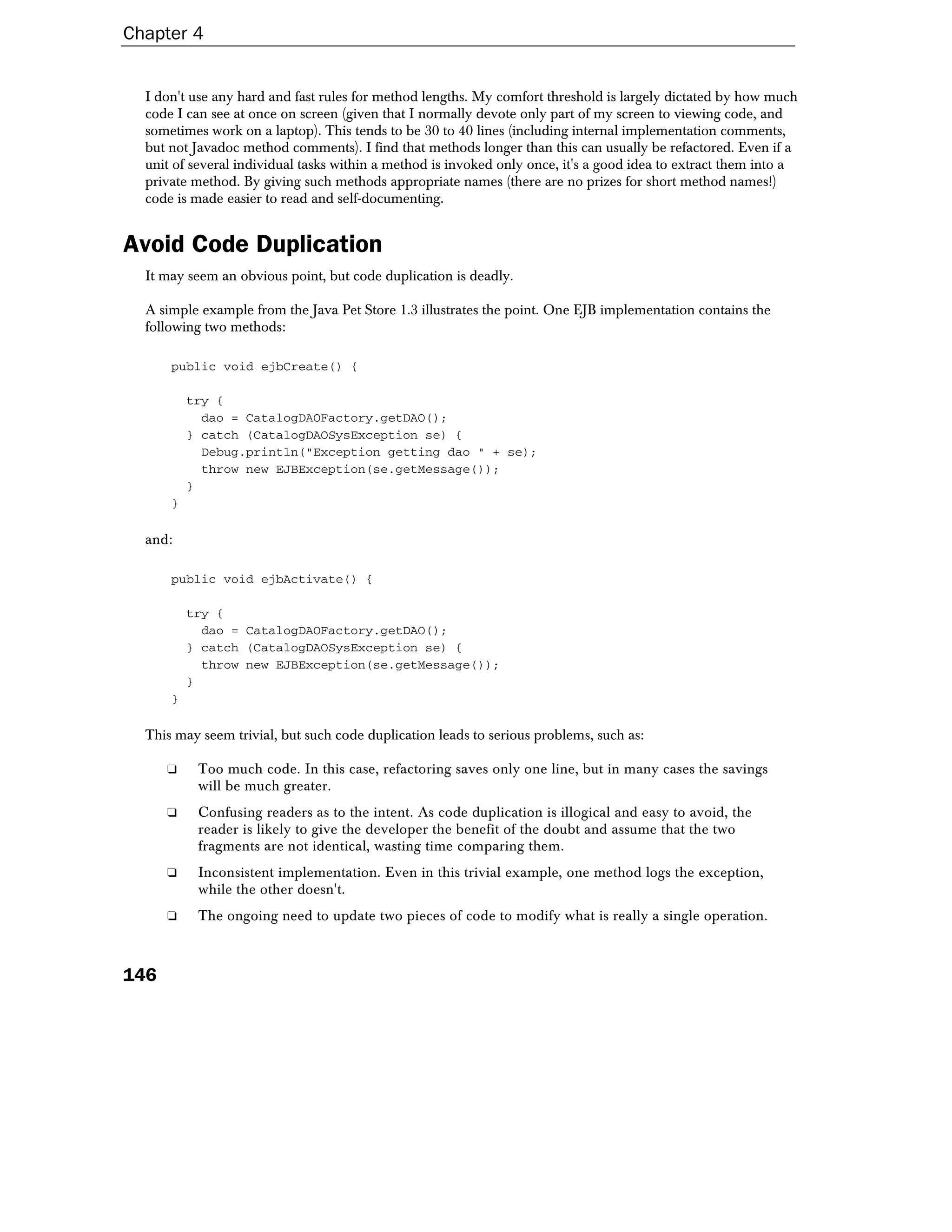 Chapter 4


  I don't use any hard and fast rules for method lengths. My comfort threshold is largely dictated by how much
  code I can see at once on screen (given that I normally devote only part of my screen to viewing code, and
  sometimes work on a laptop). This tends to be 30 to 40 lines (including internal implementation comments,
  but not Javadoc method comments). I find that methods longer than this can usually be refactored. Even if a
  unit of several individual tasks within a method is invoked only once, it's a good idea to extract them into a
  private method. By giving such methods appropriate names (there are no prizes for short method names!)
  code is made easier to read and self-documenting.


Avoid Code Duplication
  It may seem an obvious point, but code duplication is deadly.

  A simple example from the Java Pet Store 1.3 illustrates the point. One EJB implementation contains the
  following two methods:

      public void ejbCreate() {

          try {
            dao = CatalogDAOFactory.getDAO();
          } catch (CatalogDAOSysException se) {
            Debug.println("Exception getting dao " + se);
            throw new EJBException(se.getMessage());
          }
      }

  and:

      public void ejbActivate() {

          try {
            dao = CatalogDAOFactory.getDAO();
          } catch (CatalogDAOSysException se) {
            throw new EJBException(se.getMessage());
          }
      }

  This may seem trivial, but such code duplication leads to serious problems, such as:

      ❑    Too much code. In this case, refactoring saves only one line, but in many cases the savings
           will be much greater.
      ❑    Confusing readers as to the intent. As code duplication is illogical and easy to avoid, the
           reader is likely to give the developer the benefit of the doubt and assume that the two
           fragments are not identical, wasting time comparing them.
      ❑    Inconsistent implementation. Even in this trivial example, one method logs the exception,
           while the other doesn't.
      ❑    The ongoing need to update two pieces of code to modify what is really a single operation.



146
 