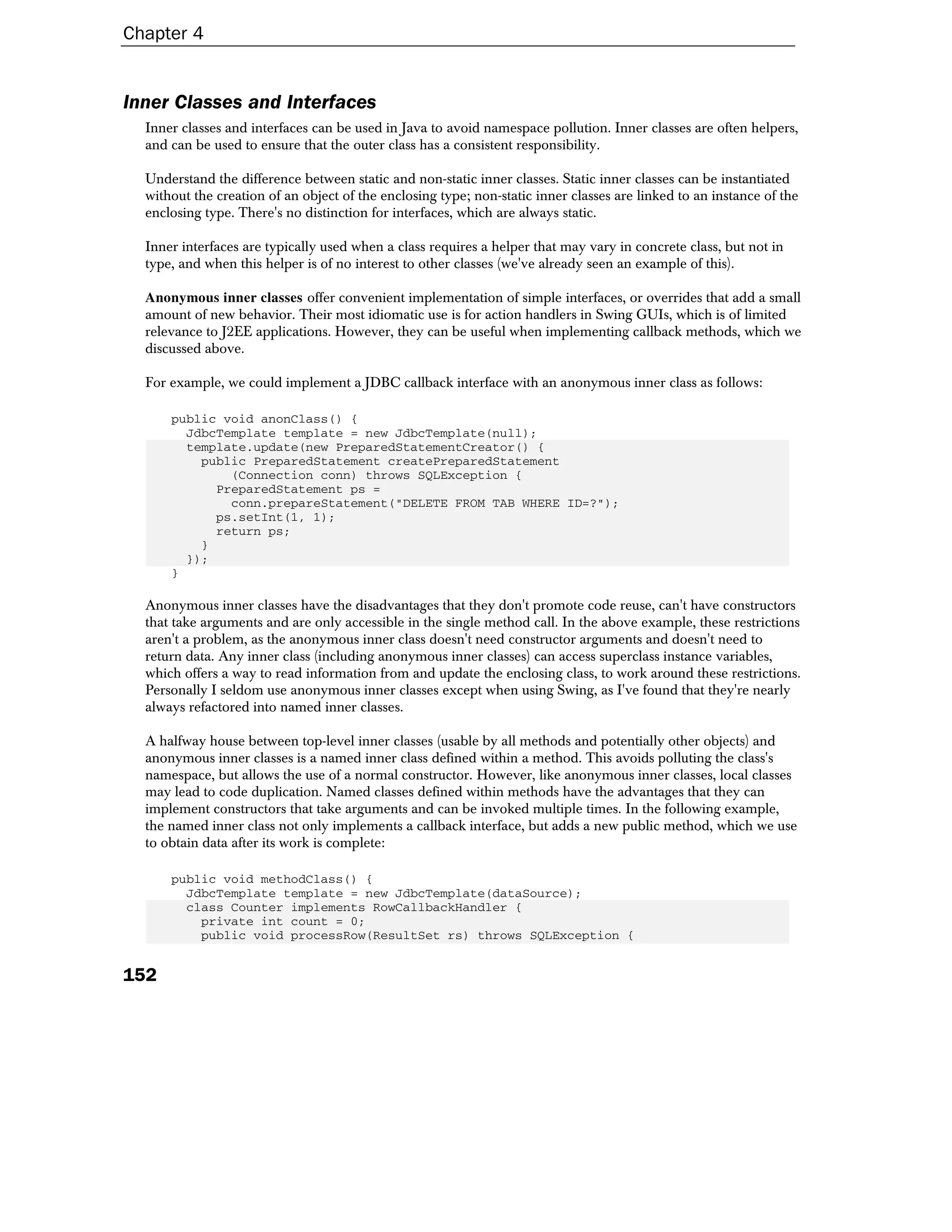 Chapter 4


Inner Classes and Interfaces
  Inner classes and interfaces can be used in Java to avoid namespace pollution. Inner classes are often helpers,
  and can be used to ensure that the outer class has a consistent responsibility.

  Understand the difference between static and non-static inner classes. Static inner classes can be instantiated
  without the creation of an object of the enclosing type; non-static inner classes are linked to an instance of the
  enclosing type. There's no distinction for interfaces, which are always static.

  Inner interfaces are typically used when a class requires a helper that may vary in concrete class, but not in
  type, and when this helper is of no interest to other classes (we've already seen an example of this).

  Anonymous inner classes offer convenient implementation of simple interfaces, or overrides that add a small
  amount of new behavior. Their most idiomatic use is for action handlers in Swing GUIs, which is of limited
  relevance to J2EE applications. However, they can be useful when implementing callback methods, which we
  discussed above.

  For example, we could implement a JDBC callback interface with an anonymous inner class as follows:

      public void anonClass() {
        JdbcTemplate template = new JdbcTemplate(null);
        template.update(new PreparedStatementCreator() {
          public PreparedStatement createPreparedStatement
              (Connection conn) throws SQLException {
            PreparedStatement ps =
              conn.prepareStatement("DELETE FROM TAB WHERE ID=?");
            ps.setInt(1, 1);
            return ps;
          }
        });
      }

  Anonymous inner classes have the disadvantages that they don't promote code reuse, can't have constructors
  that take arguments and are only accessible in the single method call. In the above example, these restrictions
  aren't a problem, as the anonymous inner class doesn't need constructor arguments and doesn't need to
  return data. Any inner class (including anonymous inner classes) can access superclass instance variables,
  which offers a way to read information from and update the enclosing class, to work around these restrictions.
  Personally I seldom use anonymous inner classes except when using Swing, as I've found that they're nearly
  always refactored into named inner classes.

  A halfway house between top-level inner classes (usable by all methods and potentially other objects) and
  anonymous inner classes is a named inner class defined within a method. This avoids polluting the class's
  namespace, but allows the use of a normal constructor. However, like anonymous inner classes, local classes
  may lead to code duplication. Named classes defined within methods have the advantages that they can
  implement constructors that take arguments and can be invoked multiple times. In the following example,
  the named inner class not only implements a callback interface, but adds a new public method, which we use
  to obtain data after its work is complete:

      public void methodClass() {
        JdbcTemplate template = new JdbcTemplate(dataSource);
        class Counter implements RowCallbackHandler {
          private int count = 0;
          public void processRow(ResultSet rs) throws SQLException {


152
 