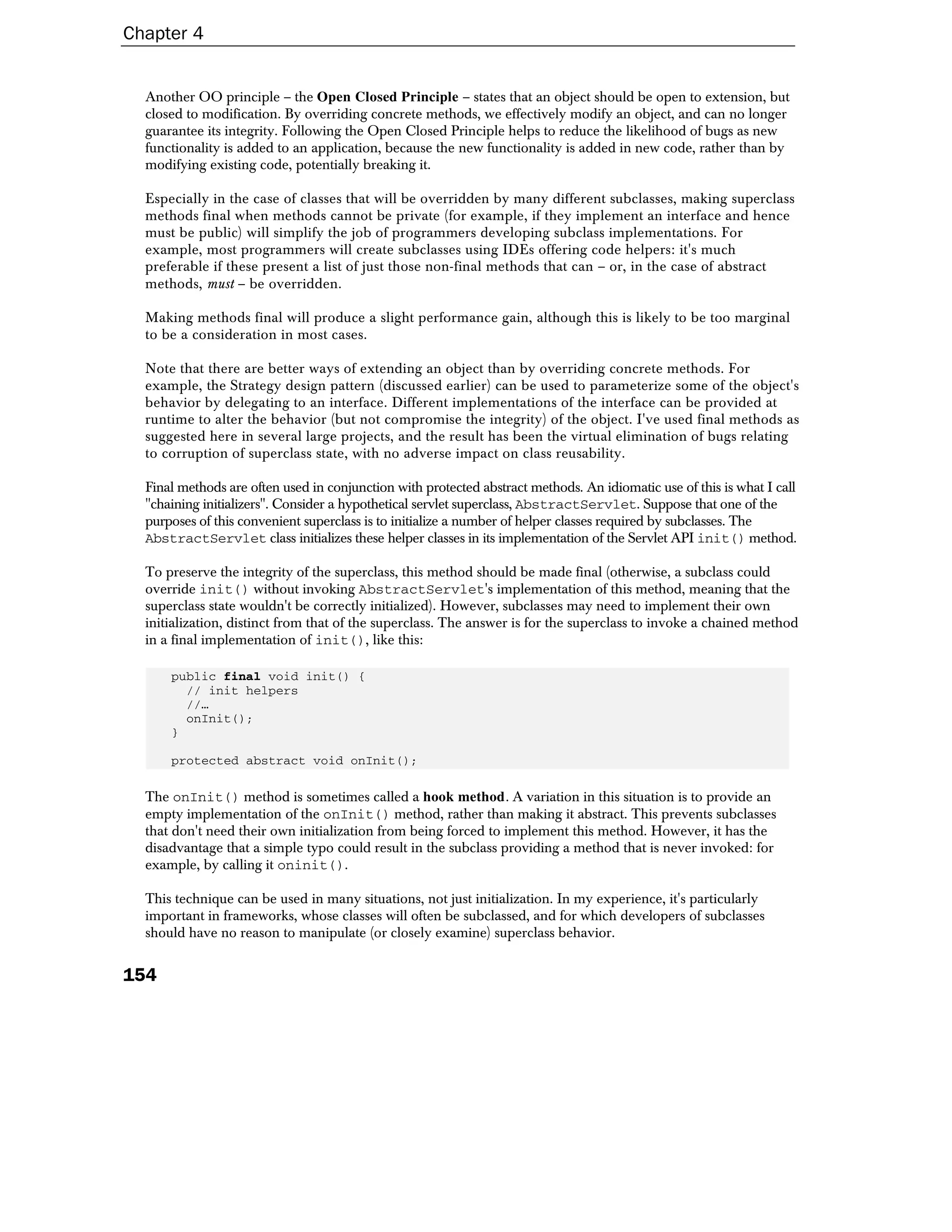 Chapter 4


  Another OO principle – the Open Closed Principle – states that an object should be open to extension, but
  closed to modification. By overriding concrete methods, we effectively modify an object, and can no longer
  guarantee its integrity. Following the Open Closed Principle helps to reduce the likelihood of bugs as new
  functionality is added to an application, because the new functionality is added in new code, rather than by
  modifying existing code, potentially breaking it.

  Especially in the case of classes that will be overridden by many different subclasses, making superclass
  methods final when methods cannot be private (for example, if they implement an interface and hence
  must be public) will simplify the job of programmers developing subclass implementations. For
  example, most programmers will create subclasses using IDEs offering code helpers: it's much
  preferable if these present a list of just those non-final methods that can – or, in the case of abstract
  methods, must – be overridden.

  Making methods final will produce a slight performance gain, although this is likely to be too marginal
  to be a consideration in most cases.

  Note that there are better ways of extending an object than by overriding concrete methods. For
  example, the Strategy design pattern (discussed earlier) can be used to parameterize some of the object's
  behavior by delegating to an interface. Different implementations of the interface can be provided at
  runtime to alter the behavior (but not compromise the integrity) of the object. I've used final methods as
  suggested here in several large projects, and the result has been the virtual elimination of bugs relating
  to corruption of superclass state, with no adverse impact on class reusability.

  Final methods are often used in conjunction with protected abstract methods. An idiomatic use of this is what I call
  "chaining initializers". Consider a hypothetical servlet superclass, AbstractServlet. Suppose that one of the
  purposes of this convenient superclass is to initialize a number of helper classes required by subclasses. The
  AbstractServlet class initializes these helper classes in its implementation of the Servlet API init() method.

  To preserve the integrity of the superclass, this method should be made final (otherwise, a subclass could
  override init() without invoking AbstractServlet's implementation of this method, meaning that the
  superclass state wouldn't be correctly initialized). However, subclasses may need to implement their own
  initialization, distinct from that of the superclass. The answer is for the superclass to invoke a chained method
  in a final implementation of init(), like this:

      public final void init() {
        // init helpers
        //…
        onInit();
      }

      protected abstract void onInit();

  The onInit() method is sometimes called a hook method. A variation in this situation is to provide an
  empty implementation of the onInit() method, rather than making it abstract. This prevents subclasses
  that don't need their own initialization from being forced to implement this method. However, it has the
  disadvantage that a simple typo could result in the subclass providing a method that is never invoked: for
  example, by calling it oninit().

  This technique can be used in many situations, not just initialization. In my experience, it's particularly
  important in frameworks, whose classes will often be subclassed, and for which developers of subclasses
  should have no reason to manipulate (or closely examine) superclass behavior.


154
 