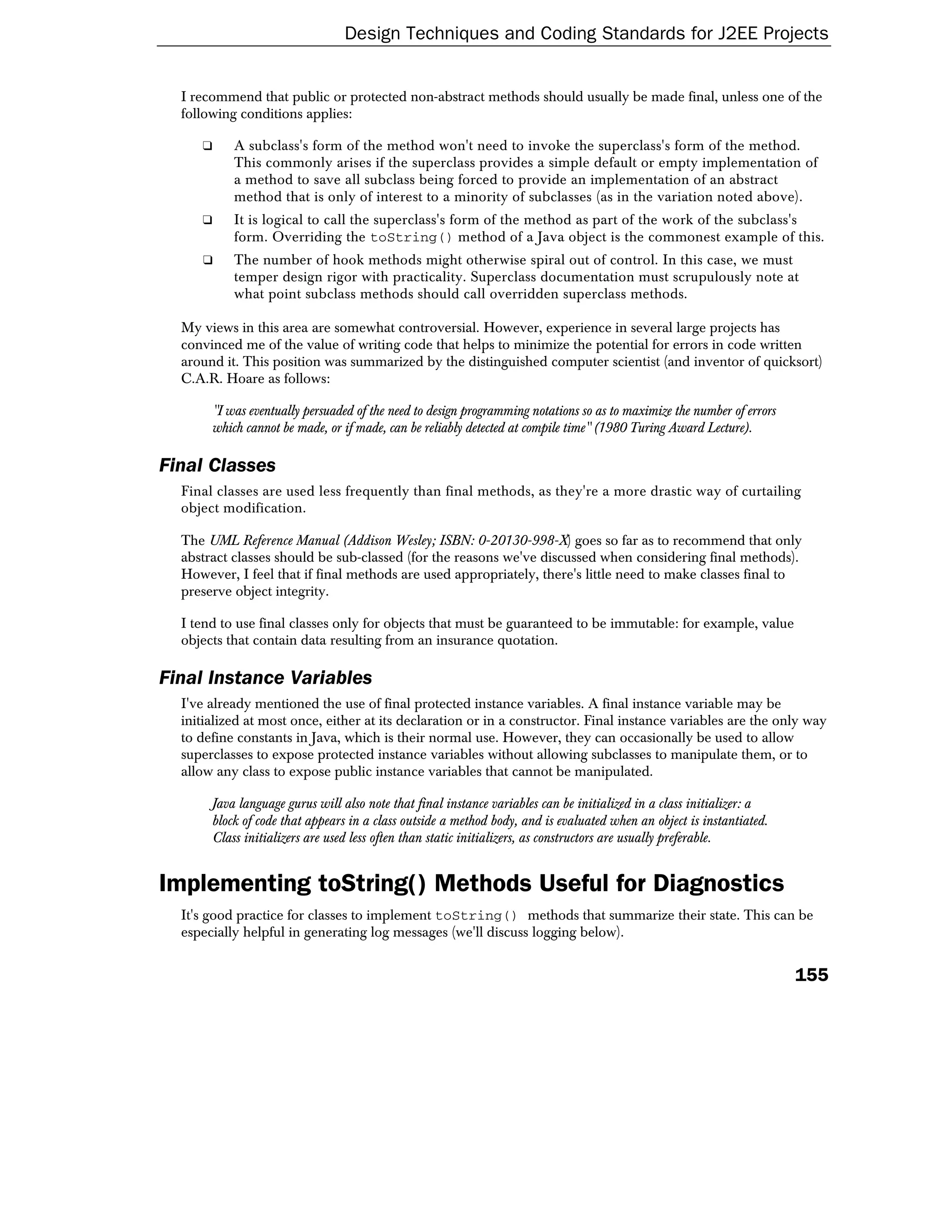 Design Techniques and Coding Standards for J2EE Projects


  I recommend that public or protected non-abstract methods should usually be made final, unless one of the
  following conditions applies:

     ❑     A subclass's form of the method won't need to invoke the superclass's form of the method.
           This commonly arises if the superclass provides a simple default or empty implementation of
           a method to save all subclass being forced to provide an implementation of an abstract
           method that is only of interest to a minority of subclasses (as in the variation noted above).
     ❑     It is logical to call the superclass's form of the method as part of the work of the subclass's
           form. Overriding the toString() method of a Java object is the commonest example of this.
     ❑     The number of hook methods might otherwise spiral out of control. In this case, we must
           temper design rigor with practicality. Superclass documentation must scrupulously note at
           what point subclass methods should call overridden superclass methods.

  My views in this area are somewhat controversial. However, experience in several large projects has
  convinced me of the value of writing code that helps to minimize the potential for errors in code written
  around it. This position was summarized by the distinguished computer scientist (and inventor of quicksort)
  C.A.R. Hoare as follows:

       "I was eventually persuaded of the need to design programming notations so as to maximize the number of errors
       which cannot be made, or if made, can be reliably detected at compile time" (1980 Turing Award Lecture).

Final Classes
  Final classes are used less frequently than final methods, as they're a more drastic way of curtailing
  object modification.

  The UML Reference Manual (Addison Wesley; ISBN: 0-20130-998-X) goes so far as to recommend that only
  abstract classes should be sub-classed (for the reasons we've discussed when considering final methods).
  However, I feel that if final methods are used appropriately, there's little need to make classes final to
  preserve object integrity.

  I tend to use final classes only for objects that must be guaranteed to be immutable: for example, value
  objects that contain data resulting from an insurance quotation.

Final Instance Variables
  I've already mentioned the use of final protected instance variables. A final instance variable may be
  initialized at most once, either at its declaration or in a constructor. Final instance variables are the only way
  to define constants in Java, which is their normal use. However, they can occasionally be used to allow
  superclasses to expose protected instance variables without allowing subclasses to manipulate them, or to
  allow any class to expose public instance variables that cannot be manipulated.

       Java language gurus will also note that final instance variables can be initialized in a class initializer: a
       block of code that appears in a class outside a method body, and is evaluated when an object is instantiated.
       Class initializers are used less often than static initializers, as constructors are usually preferable.


Implementing toString() Methods Useful for Diagnostics
  It's good practice for classes to implement toString() methods that summarize their state. This can be
  especially helpful in generating log messages (we'll discuss logging below).


                                                                                                                        155
 
