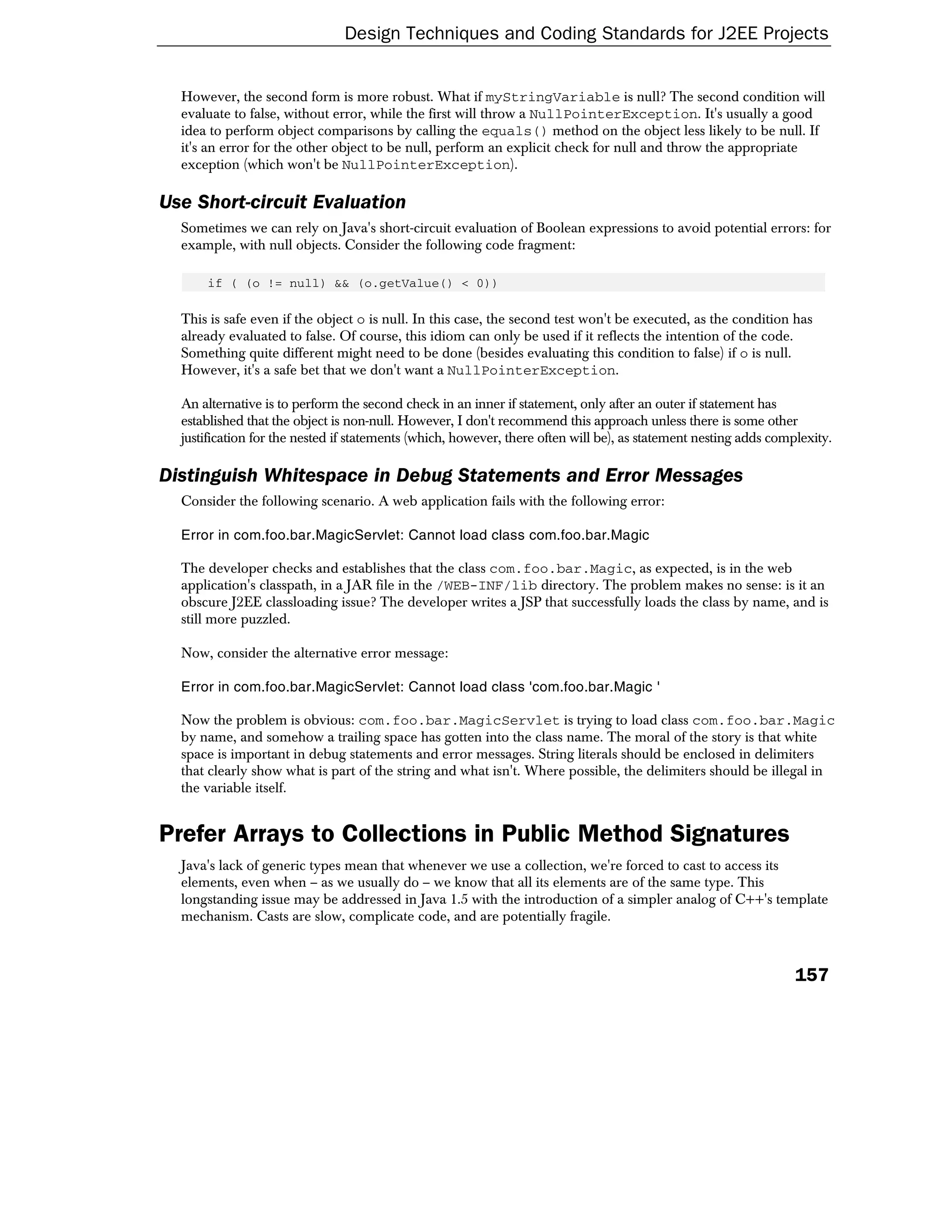 Design Techniques and Coding Standards for J2EE Projects


  However, the second form is more robust. What if myStringVariable is null? The second condition will
  evaluate to false, without error, while the first will throw a NullPointerException. It's usually a good
  idea to perform object comparisons by calling the equals() method on the object less likely to be null. If
  it's an error for the other object to be null, perform an explicit check for null and throw the appropriate
  exception (which won't be NullPointerException).

Use Short-circuit Evaluation
  Sometimes we can rely on Java's short-circuit evaluation of Boolean expressions to avoid potential errors: for
  example, with null objects. Consider the following code fragment:

      if ( (o != null) && (o.getValue() < 0))

  This is safe even if the object o is null. In this case, the second test won't be executed, as the condition has
  already evaluated to false. Of course, this idiom can only be used if it reflects the intention of the code.
  Something quite different might need to be done (besides evaluating this condition to false) if o is null.
  However, it's a safe bet that we don't want a NullPointerException.

  An alternative is to perform the second check in an inner if statement, only after an outer if statement has
  established that the object is non-null. However, I don't recommend this approach unless there is some other
  justification for the nested if statements (which, however, there often will be), as statement nesting adds complexity.

Distinguish Whitespace in Debug Statements and Error Messages
  Consider the following scenario. A web application fails with the following error:

  Error in com.foo.bar.MagicServlet: Cannot load class com.foo.bar.Magic

  The developer checks and establishes that the class com.foo.bar.Magic, as expected, is in the web
  application's classpath, in a JAR file in the /WEB-INF/lib directory. The problem makes no sense: is it an
  obscure J2EE classloading issue? The developer writes a JSP that successfully loads the class by name, and is
  still more puzzled.

  Now, consider the alternative error message:

  Error in com.foo.bar.MagicServlet: Cannot load class 'com.foo.bar.Magic '

  Now the problem is obvious: com.foo.bar.MagicServlet is trying to load class com.foo.bar.Magic
  by name, and somehow a trailing space has gotten into the class name. The moral of the story is that white
  space is important in debug statements and error messages. String literals should be enclosed in delimiters
  that clearly show what is part of the string and what isn't. Where possible, the delimiters should be illegal in
  the variable itself.


Prefer Arrays to Collections in Public Method Signatures
  Java's lack of generic types mean that whenever we use a collection, we're forced to cast to access its
  elements, even when – as we usually do – we know that all its elements are of the same type. This
  longstanding issue may be addressed in Java 1.5 with the introduction of a simpler analog of C++'s template
  mechanism. Casts are slow, complicate code, and are potentially fragile.



                                                                                                                  157
 
