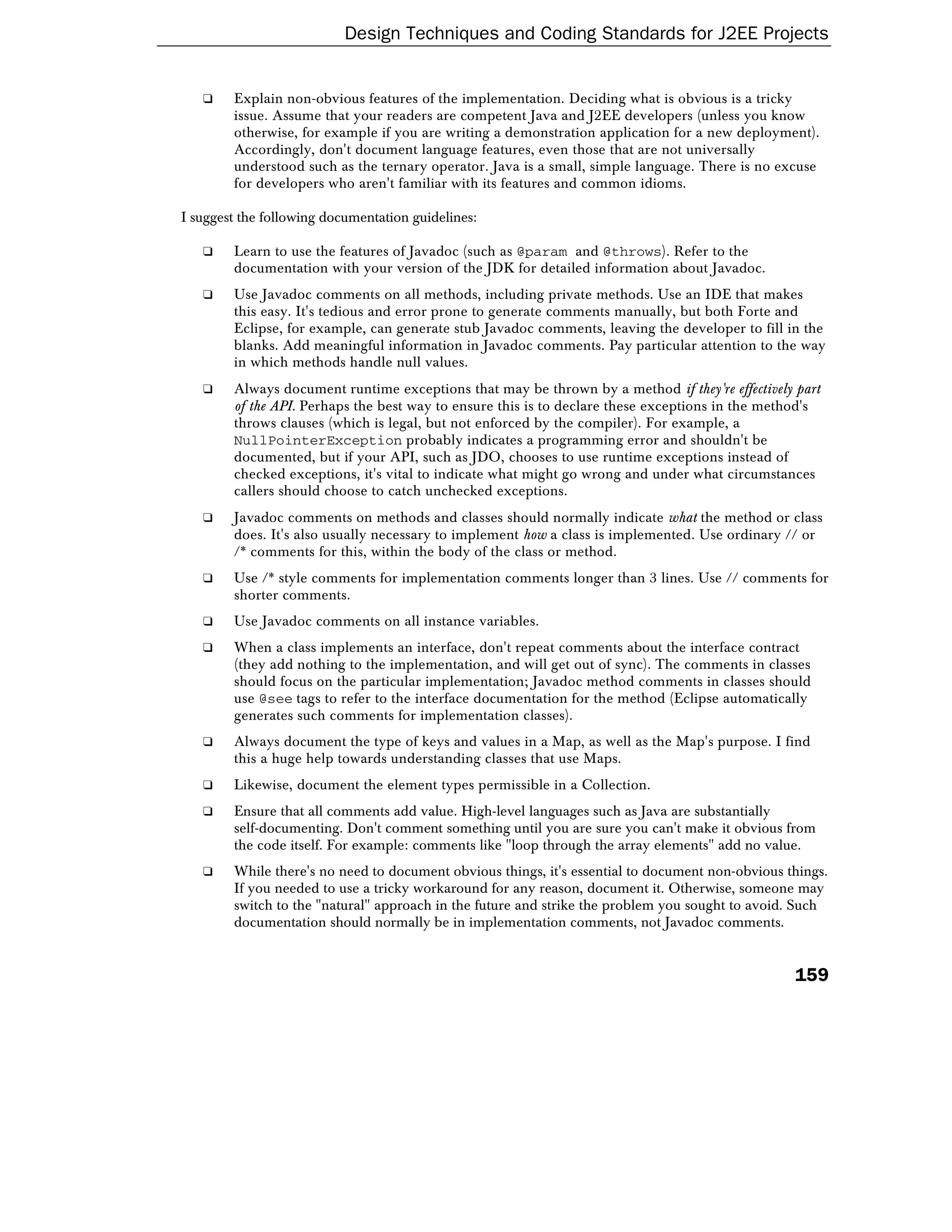 Design Techniques and Coding Standards for J2EE Projects


   ❑    Explain non-obvious features of the implementation. Deciding what is obvious is a tricky
        issue. Assume that your readers are competent Java and J2EE developers (unless you know
        otherwise, for example if you are writing a demonstration application for a new deployment).
        Accordingly, don't document language features, even those that are not universally
        understood such as the ternary operator. Java is a small, simple language. There is no excuse
        for developers who aren't familiar with its features and common idioms.

I suggest the following documentation guidelines:

   ❑    Learn to use the features of Javadoc (such as @param and @throws). Refer to the
        documentation with your version of the JDK for detailed information about Javadoc.
   ❑    Use Javadoc comments on all methods, including private methods. Use an IDE that makes
        this easy. It's tedious and error prone to generate comments manually, but both Forte and
        Eclipse, for example, can generate stub Javadoc comments, leaving the developer to fill in the
        blanks. Add meaningful information in Javadoc comments. Pay particular attention to the way
        in which methods handle null values.
   ❑    Always document runtime exceptions that may be thrown by a method if they're effectively part
        of the API. Perhaps the best way to ensure this is to declare these exceptions in the method's
        throws clauses (which is legal, but not enforced by the compiler). For example, a
        NullPointerException probably indicates a programming error and shouldn't be
        documented, but if your API, such as JDO, chooses to use runtime exceptions instead of
        checked exceptions, it's vital to indicate what might go wrong and under what circumstances
        callers should choose to catch unchecked exceptions.
   ❑    Javadoc comments on methods and classes should normally indicate what the method or class
        does. It's also usually necessary to implement how a class is implemented. Use ordinary // or
        /* comments for this, within the body of the class or method.
   ❑    Use /* style comments for implementation comments longer than 3 lines. Use // comments for
        shorter comments.
   ❑    Use Javadoc comments on all instance variables.
   ❑    When a class implements an interface, don't repeat comments about the interface contract
        (they add nothing to the implementation, and will get out of sync). The comments in classes
        should focus on the particular implementation; Javadoc method comments in classes should
        use @see tags to refer to the interface documentation for the method (Eclipse automatically
        generates such comments for implementation classes).
   ❑    Always document the type of keys and values in a Map, as well as the Map's purpose. I find
        this a huge help towards understanding classes that use Maps.
   ❑    Likewise, document the element types permissible in a Collection.
   ❑    Ensure that all comments add value. High-level languages such as Java are substantially
        self-documenting. Don't comment something until you are sure you can't make it obvious from
        the code itself. For example: comments like "loop through the array elements" add no value.
   ❑    While there's no need to document obvious things, it's essential to document non-obvious things.
        If you needed to use a tricky workaround for any reason, document it. Otherwise, someone may
        switch to the "natural" approach in the future and strike the problem you sought to avoid. Such
        documentation should normally be in implementation comments, not Javadoc comments.


                                                                                                  159
 