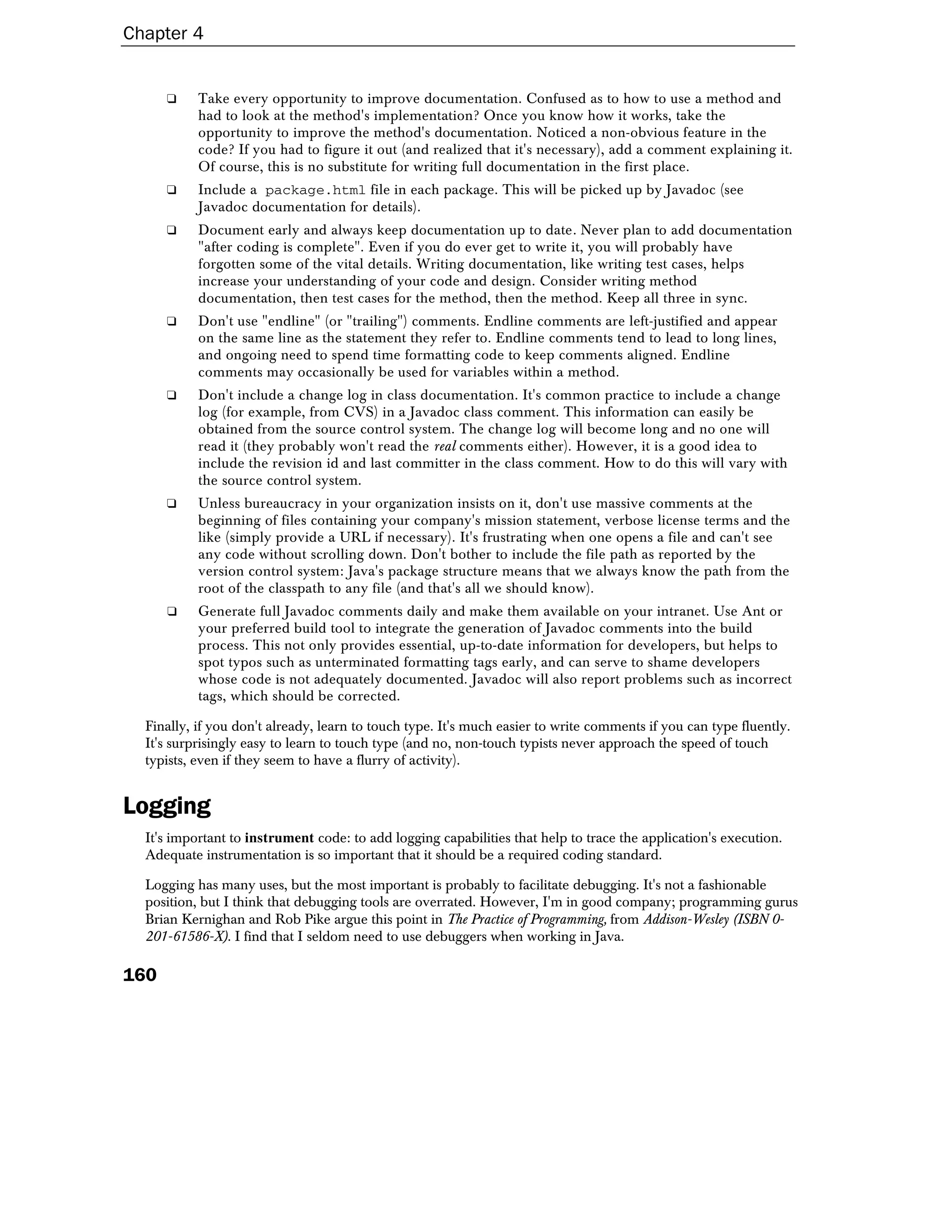 Chapter 4


      ❑    Take every opportunity to improve documentation. Confused as to how to use a method and
           had to look at the method's implementation? Once you know how it works, take the
           opportunity to improve the method's documentation. Noticed a non-obvious feature in the
           code? If you had to figure it out (and realized that it's necessary), add a comment explaining it.
           Of course, this is no substitute for writing full documentation in the first place.
      ❑    Include a package.html file in each package. This will be picked up by Javadoc (see
           Javadoc documentation for details).
      ❑    Document early and always keep documentation up to date. Never plan to add documentation
           "after coding is complete". Even if you do ever get to write it, you will probably have
           forgotten some of the vital details. Writing documentation, like writing test cases, helps
           increase your understanding of your code and design. Consider writing method
           documentation, then test cases for the method, then the method. Keep all three in sync.
      ❑    Don't use "endline" (or "trailing") comments. Endline comments are left-justified and appear
           on the same line as the statement they refer to. Endline comments tend to lead to long lines,
           and ongoing need to spend time formatting code to keep comments aligned. Endline
           comments may occasionally be used for variables within a method.
      ❑    Don't include a change log in class documentation. It's common practice to include a change
           log (for example, from CVS) in a Javadoc class comment. This information can easily be
           obtained from the source control system. The change log will become long and no one will
           read it (they probably won't read the real comments either). However, it is a good idea to
           include the revision id and last committer in the class comment. How to do this will vary with
           the source control system.
      ❑    Unless bureaucracy in your organization insists on it, don't use massive comments at the
           beginning of files containing your company's mission statement, verbose license terms and the
           like (simply provide a URL if necessary). It's frustrating when one opens a file and can't see
           any code without scrolling down. Don't bother to include the file path as reported by the
           version control system: Java's package structure means that we always know the path from the
           root of the classpath to any file (and that's all we should know).
      ❑    Generate full Javadoc comments daily and make them available on your intranet. Use Ant or
           your preferred build tool to integrate the generation of Javadoc comments into the build
           process. This not only provides essential, up-to-date information for developers, but helps to
           spot typos such as unterminated formatting tags early, and can serve to shame developers
           whose code is not adequately documented. Javadoc will also report problems such as incorrect
           tags, which should be corrected.

  Finally, if you don't already, learn to touch type. It's much easier to write comments if you can type fluently.
  It's surprisingly easy to learn to touch type (and no, non-touch typists never approach the speed of touch
  typists, even if they seem to have a flurry of activity).


Logging
  It's important to instrument code: to add logging capabilities that help to trace the application's execution.
  Adequate instrumentation is so important that it should be a required coding standard.

  Logging has many uses, but the most important is probably to facilitate debugging. It's not a fashionable
  position, but I think that debugging tools are overrated. However, I'm in good company; programming gurus
  Brian Kernighan and Rob Pike argue this point in The Practice of Programming, from Addison-Wesley (ISBN 0-
  201-61586-X). I find that I seldom need to use debuggers when working in Java.

160
 