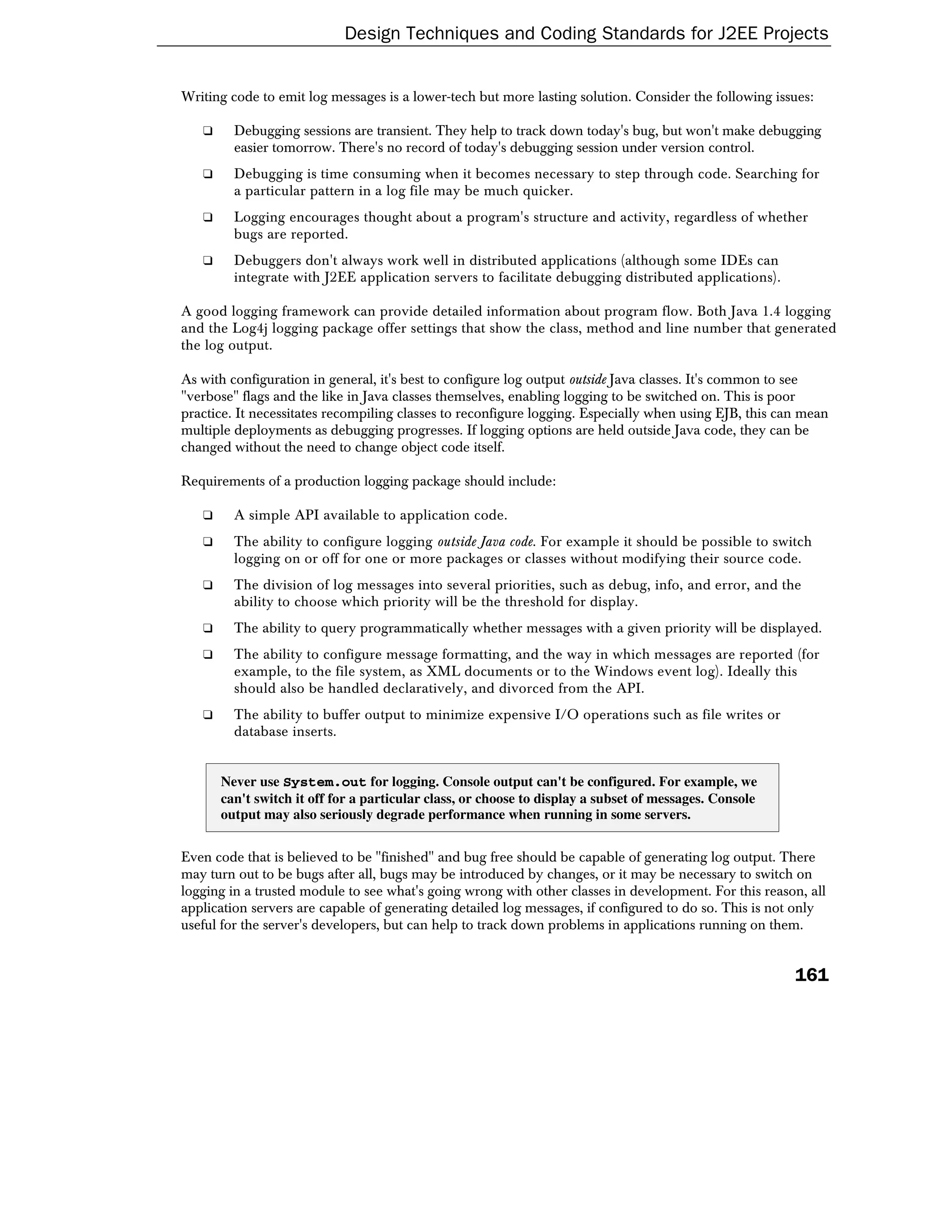 Design Techniques and Coding Standards for J2EE Projects


Writing code to emit log messages is a lower-tech but more lasting solution. Consider the following issues:

   ❑     Debugging sessions are transient. They help to track down today's bug, but won't make debugging
         easier tomorrow. There's no record of today's debugging session under version control.
   ❑     Debugging is time consuming when it becomes necessary to step through code. Searching for
         a particular pattern in a log file may be much quicker.
   ❑     Logging encourages thought about a program's structure and activity, regardless of whether
         bugs are reported.
   ❑     Debuggers don't always work well in distributed applications (although some IDEs can
         integrate with J2EE application servers to facilitate debugging distributed applications).

A good logging framework can provide detailed information about program flow. Both Java 1.4 logging
and the Log4j logging package offer settings that show the class, method and line number that generated
the log output.

As with configuration in general, it's best to configure log output outside Java classes. It's common to see
"verbose" flags and the like in Java classes themselves, enabling logging to be switched on. This is poor
practice. It necessitates recompiling classes to reconfigure logging. Especially when using EJB, this can mean
multiple deployments as debugging progresses. If logging options are held outside Java code, they can be
changed without the need to change object code itself.

Requirements of a production logging package should include:

   ❑     A simple API available to application code.
   ❑     The ability to configure logging outside Java code. For example it should be possible to switch
         logging on or off for one or more packages or classes without modifying their source code.
   ❑     The division of log messages into several priorities, such as debug, info, and error, and the
         ability to choose which priority will be the threshold for display.
   ❑     The ability to query programmatically whether messages with a given priority will be displayed.
   ❑     The ability to configure message formatting, and the way in which messages are reported (for
         example, to the file system, as XML documents or to the Windows event log). Ideally this
         should also be handled declaratively, and divorced from the API.
   ❑     The ability to buffer output to minimize expensive I/O operations such as file writes or
         database inserts.


       Never use System.out for logging. Console output can't be configured. For example, we
       can't switch it off for a particular class, or choose to display a subset of messages. Console
       output may also seriously degrade performance when running in some servers.


Even code that is believed to be "finished" and bug free should be capable of generating log output. There
may turn out to be bugs after all, bugs may be introduced by changes, or it may be necessary to switch on
logging in a trusted module to see what's going wrong with other classes in development. For this reason, all
application servers are capable of generating detailed log messages, if configured to do so. This is not only
useful for the server's developers, but can help to track down problems in applications running on them.


                                                                                                        161
 