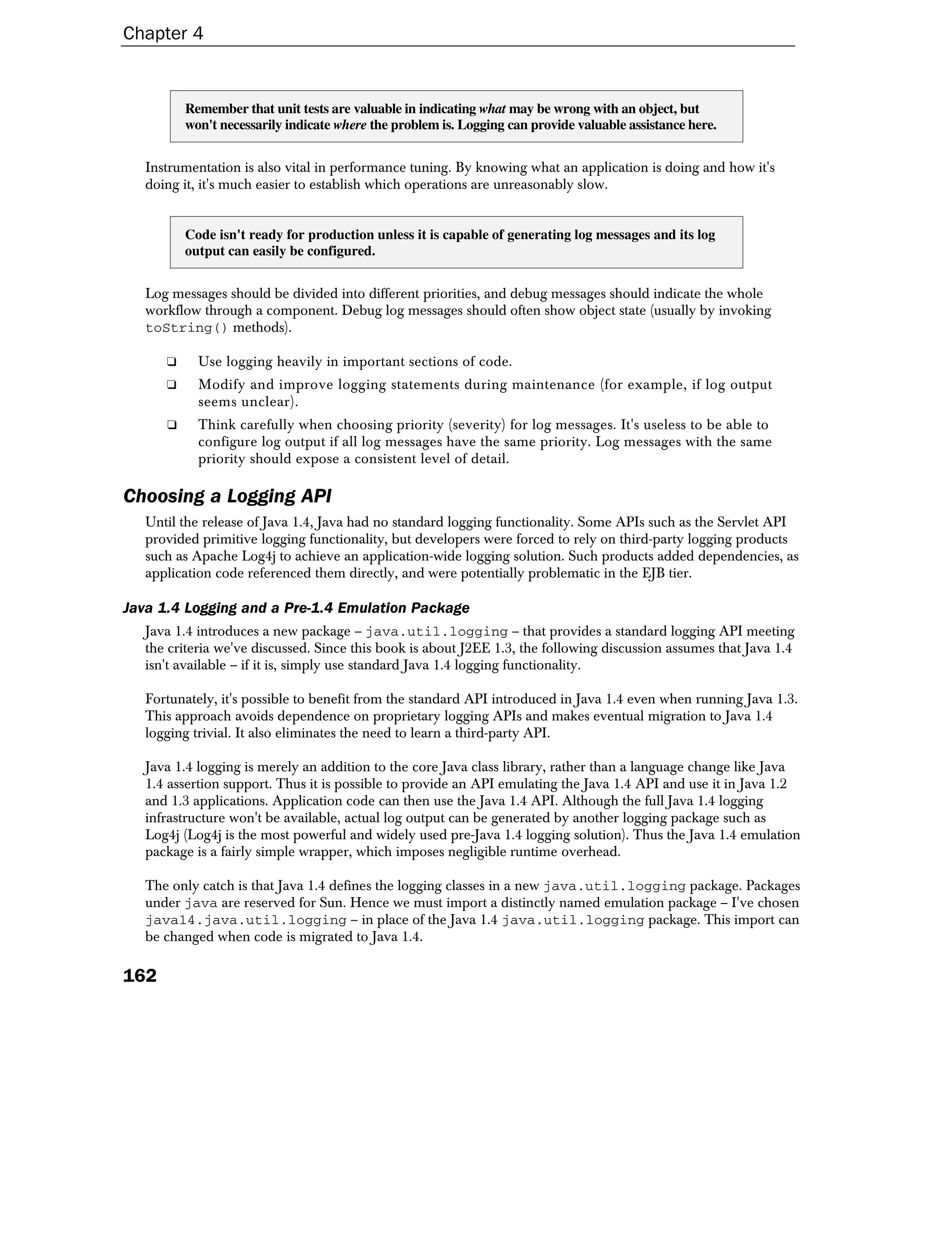 Chapter 4


          Remember that unit tests are valuable in indicating what may be wrong with an object, but
          won't necessarily indicate where the problem is. Logging can provide valuable assistance here.


   Instrumentation is also vital in performance tuning. By knowing what an application is doing and how it's
   doing it, it's much easier to establish which operations are unreasonably slow.


          Code isn't ready for production unless it is capable of generating log messages and its log
          output can easily be configured.


   Log messages should be divided into different priorities, and debug messages should indicate the whole
   workflow through a component. Debug log messages should often show object state (usually by invoking
   toString() methods).

      ❑     Use logging heavily in important sections of code.
      ❑     Modify and improve logging statements during maintenance (for example, if log output
            seems unclear).
      ❑     Think carefully when choosing priority (severity) for log messages. It's useless to be able to
            configure log output if all log messages have the same priority. Log messages with the same
            priority should expose a consistent level of detail.

Choosing a Logging API
   Until the release of Java 1.4, Java had no standard logging functionality. Some APIs such as the Servlet API
   provided primitive logging functionality, but developers were forced to rely on third-party logging products
   such as Apache Log4j to achieve an application-wide logging solution. Such products added dependencies, as
   application code referenced them directly, and were potentially problematic in the EJB tier.

Java 1.4 Logging and a Pre-1.4 Emulation Package
   Java 1.4 introduces a new package – java.util.logging – that provides a standard logging API meeting
   the criteria we've discussed. Since this book is about J2EE 1.3, the following discussion assumes that Java 1.4
   isn't available – if it is, simply use standard Java 1.4 logging functionality.

   Fortunately, it's possible to benefit from the standard API introduced in Java 1.4 even when running Java 1.3.
   This approach avoids dependence on proprietary logging APIs and makes eventual migration to Java 1.4
   logging trivial. It also eliminates the need to learn a third-party API.

   Java 1.4 logging is merely an addition to the core Java class library, rather than a language change like Java
   1.4 assertion support. Thus it is possible to provide an API emulating the Java 1.4 API and use it in Java 1.2
   and 1.3 applications. Application code can then use the Java 1.4 API. Although the full Java 1.4 logging
   infrastructure won't be available, actual log output can be generated by another logging package such as
   Log4j (Log4j is the most powerful and widely used pre-Java 1.4 logging solution). Thus the Java 1.4 emulation
   package is a fairly simple wrapper, which imposes negligible runtime overhead.

   The only catch is that Java 1.4 defines the logging classes in a new java.util.logging package. Packages
   under java are reserved for Sun. Hence we must import a distinctly named emulation package – I've chosen
   java14.java.util.logging – in place of the Java 1.4 java.util.logging package. This import can
   be changed when code is migrated to Java 1.4.

162
 