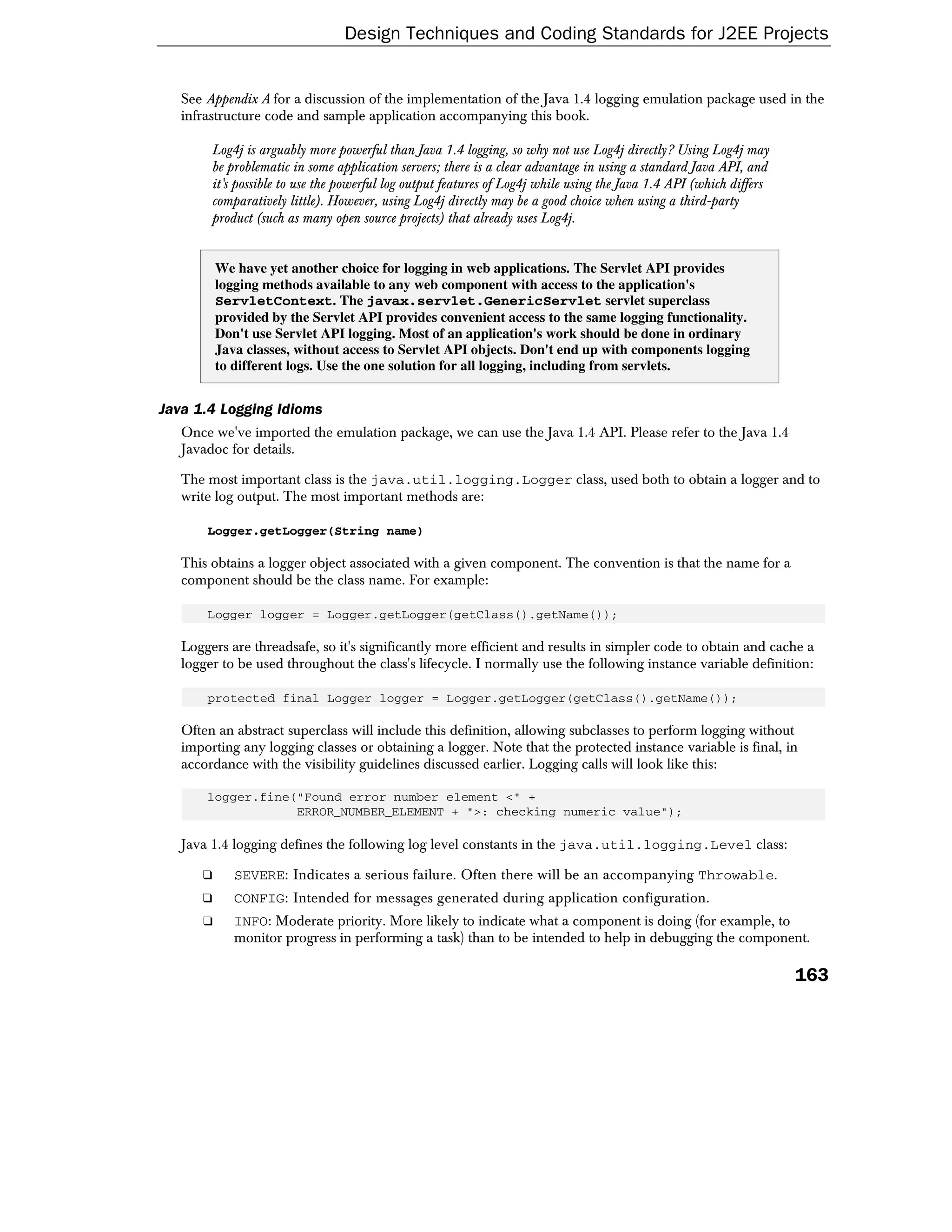 Design Techniques and Coding Standards for J2EE Projects


   See Appendix A for a discussion of the implementation of the Java 1.4 logging emulation package used in the
   infrastructure code and sample application accompanying this book.

        Log4j is arguably more powerful than Java 1.4 logging, so why not use Log4j directly? Using Log4j may
        be problematic in some application servers; there is a clear advantage in using a standard Java API, and
        it's possible to use the powerful log output features of Log4j while using the Java 1.4 API (which differs
        comparatively little). However, using Log4j directly may be a good choice when using a third-party
        product (such as many open source projects) that already uses Log4j.


          We have yet another choice for logging in web applications. The Servlet API provides
          logging methods available to any web component with access to the application's
          ServletContext. The javax.servlet.GenericServlet servlet superclass
          provided by the Servlet API provides convenient access to the same logging functionality.
          Don't use Servlet API logging. Most of an application's work should be done in ordinary
          Java classes, without access to Servlet API objects. Don't end up with components logging
          to different logs. Use the one solution for all logging, including from servlets.


Java 1.4 Logging Idioms
   Once we've imported the emulation package, we can use the Java 1.4 API. Please refer to the Java 1.4
   Javadoc for details.

   The most important class is the java.util.logging.Logger class, used both to obtain a logger and to
   write log output. The most important methods are:

       Logger.getLogger(String name)

   This obtains a logger object associated with a given component. The convention is that the name for a
   component should be the class name. For example:

       Logger logger = Logger.getLogger(getClass().getName());

   Loggers are threadsafe, so it's significantly more efficient and results in simpler code to obtain and cache a
   logger to be used throughout the class's lifecycle. I normally use the following instance variable definition:

       protected final Logger logger = Logger.getLogger(getClass().getName());

   Often an abstract superclass will include this definition, allowing subclasses to perform logging without
   importing any logging classes or obtaining a logger. Note that the protected instance variable is final, in
   accordance with the visibility guidelines discussed earlier. Logging calls will look like this:

       logger.fine("Found error number element <" +
                   ERROR_NUMBER_ELEMENT + ">: checking numeric value");

   Java 1.4 logging defines the following log level constants in the java.util.logging.Level class:

      ❑      SEVERE: Indicates a serious failure. Often there will be an accompanying Throwable.
      ❑      CONFIG: Intended for messages generated during application configuration.
      ❑      INFO: Moderate priority. More likely to indicate what a component is doing (for example, to
             monitor progress in performing a task) than to be intended to help in debugging the component.

                                                                                                                     163
 
