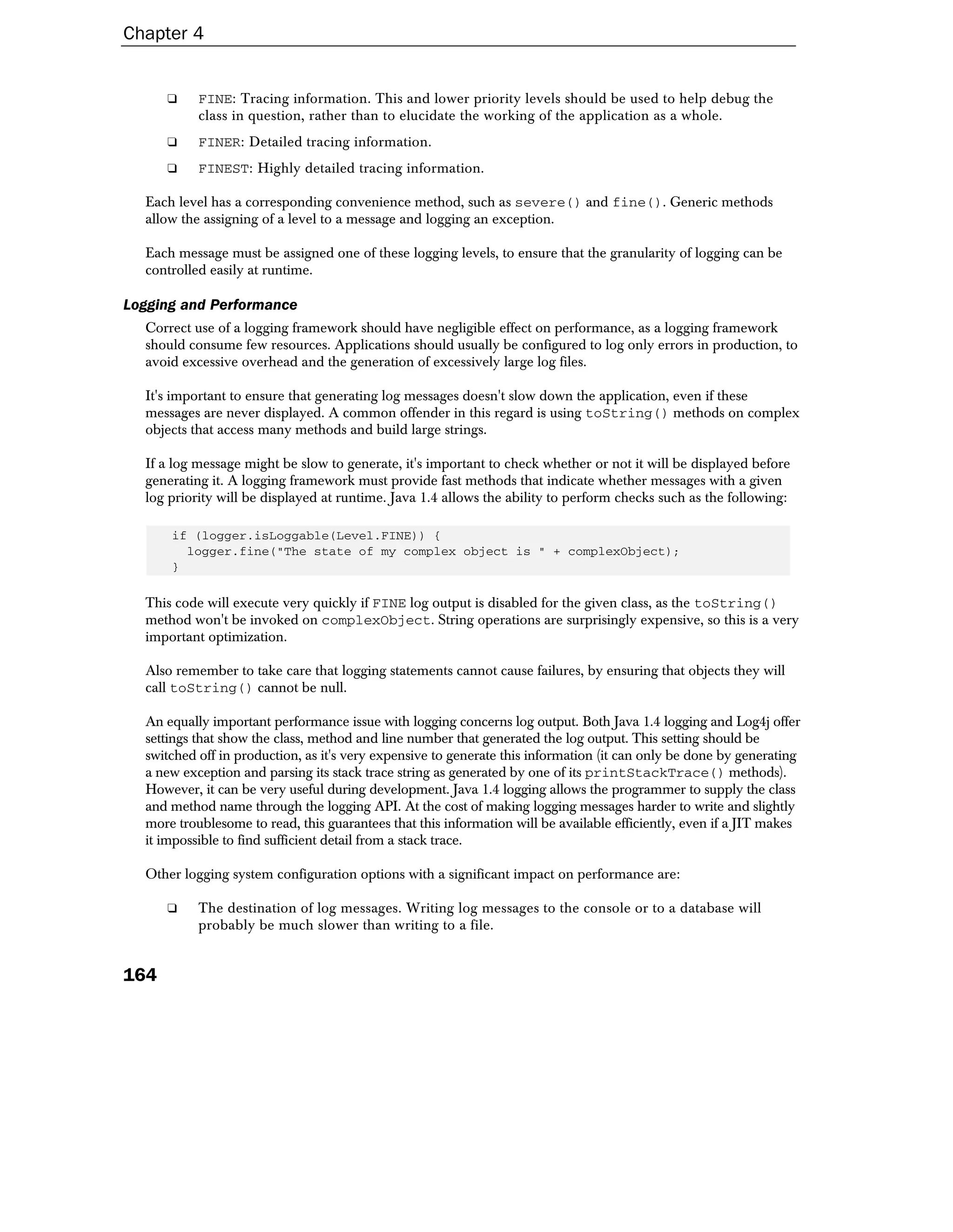 Chapter 4


      ❑    FINE: Tracing information. This and lower priority levels should be used to help debug the
           class in question, rather than to elucidate the working of the application as a whole.
      ❑    FINER: Detailed tracing information.
      ❑    FINEST: Highly detailed tracing information.

  Each level has a corresponding convenience method, such as severe() and fine(). Generic methods
  allow the assigning of a level to a message and logging an exception.

  Each message must be assigned one of these logging levels, to ensure that the granularity of logging can be
  controlled easily at runtime.

Logging and Performance
  Correct use of a logging framework should have negligible effect on performance, as a logging framework
  should consume few resources. Applications should usually be configured to log only errors in production, to
  avoid excessive overhead and the generation of excessively large log files.

  It's important to ensure that generating log messages doesn't slow down the application, even if these
  messages are never displayed. A common offender in this regard is using toString() methods on complex
  objects that access many methods and build large strings.

  If a log message might be slow to generate, it's important to check whether or not it will be displayed before
  generating it. A logging framework must provide fast methods that indicate whether messages with a given
  log priority will be displayed at runtime. Java 1.4 allows the ability to perform checks such as the following:

      if (logger.isLoggable(Level.FINE)) {
        logger.fine("The state of my complex object is " + complexObject);
      }

  This code will execute very quickly if FINE log output is disabled for the given class, as the toString()
  method won't be invoked on complexObject. String operations are surprisingly expensive, so this is a very
  important optimization.

  Also remember to take care that logging statements cannot cause failures, by ensuring that objects they will
  call toString() cannot be null.

  An equally important performance issue with logging concerns log output. Both Java 1.4 logging and Log4j offer
  settings that show the class, method and line number that generated the log output. This setting should be
  switched off in production, as it's very expensive to generate this information (it can only be done by generating
  a new exception and parsing its stack trace string as generated by one of its printStackTrace() methods).
  However, it can be very useful during development. Java 1.4 logging allows the programmer to supply the class
  and method name through the logging API. At the cost of making logging messages harder to write and slightly
  more troublesome to read, this guarantees that this information will be available efficiently, even if a JIT makes
  it impossible to find sufficient detail from a stack trace.

  Other logging system configuration options with a significant impact on performance are:

      ❑    The destination of log messages. Writing log messages to the console or to a database will
           probably be much slower than writing to a file.


164
 