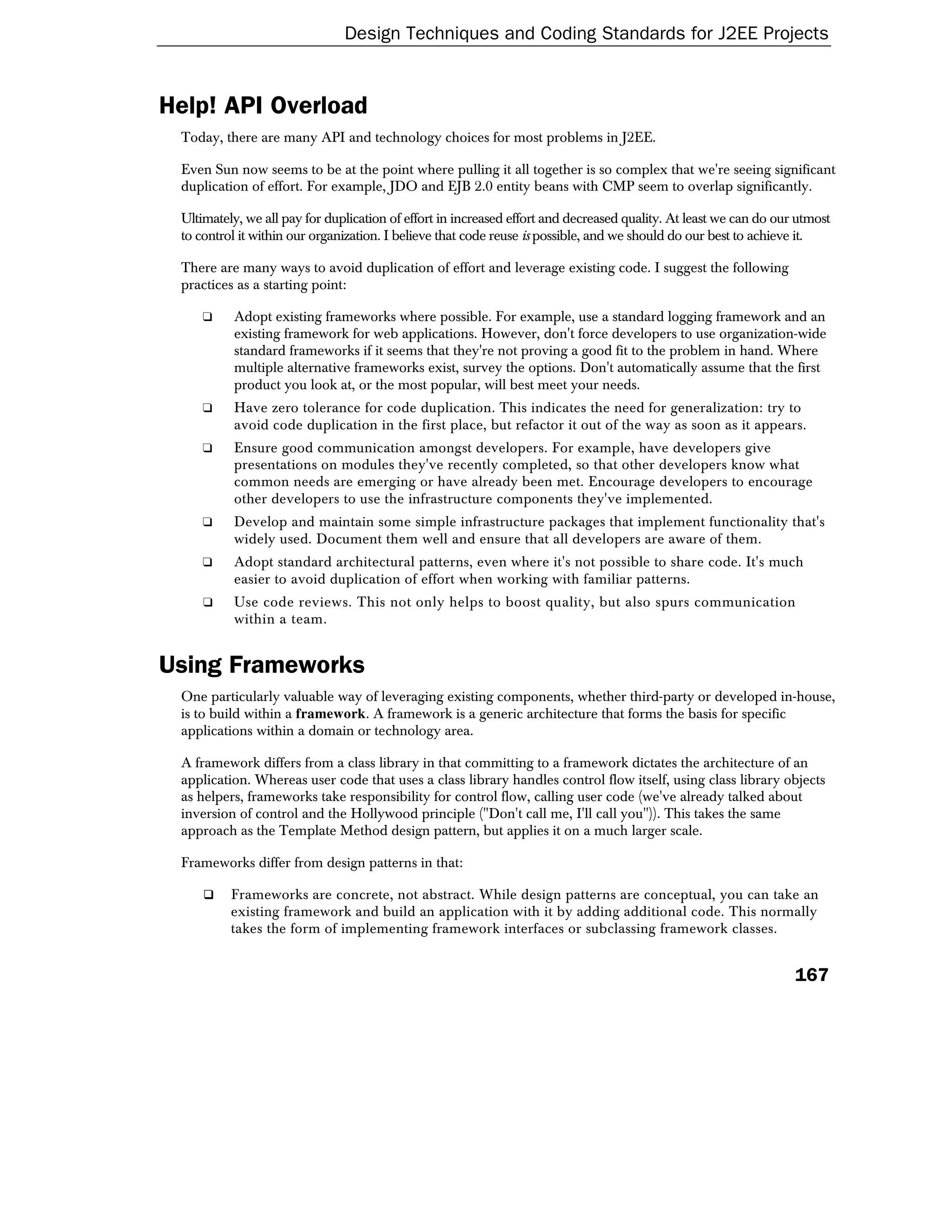 Design Techniques and Coding Standards for J2EE Projects


Help! API Overload
 Today, there are many API and technology choices for most problems in J2EE.

 Even Sun now seems to be at the point where pulling it all together is so complex that we're seeing significant
 duplication of effort. For example, JDO and EJB 2.0 entity beans with CMP seem to overlap significantly.

 Ultimately, we all pay for duplication of effort in increased effort and decreased quality. At least we can do our utmost
 to control it within our organization. I believe that code reuse is possible, and we should do our best to achieve it.

 There are many ways to avoid duplication of effort and leverage existing code. I suggest the following
 practices as a starting point:

     ❑    Adopt existing frameworks where possible. For example, use a standard logging framework and an
          existing framework for web applications. However, don't force developers to use organization-wide
          standard frameworks if it seems that they're not proving a good fit to the problem in hand. Where
          multiple alternative frameworks exist, survey the options. Don't automatically assume that the first
          product you look at, or the most popular, will best meet your needs.
     ❑    Have zero tolerance for code duplication. This indicates the need for generalization: try to
          avoid code duplication in the first place, but refactor it out of the way as soon as it appears.
     ❑    Ensure good communication amongst developers. For example, have developers give
          presentations on modules they've recently completed, so that other developers know what
          common needs are emerging or have already been met. Encourage developers to encourage
          other developers to use the infrastructure components they've implemented.
     ❑    Develop and maintain some simple infrastructure packages that implement functionality that's
          widely used. Document them well and ensure that all developers are aware of them.
     ❑    Adopt standard architectural patterns, even where it's not possible to share code. It's much
          easier to avoid duplication of effort when working with familiar patterns.
     ❑    Use code reviews. This not only helps to boost quality, but also spurs communication
          within a team.


Using Frameworks
 One particularly valuable way of leveraging existing components, whether third-party or developed in-house,
 is to build within a framework. A framework is a generic architecture that forms the basis for specific
 applications within a domain or technology area.

 A framework differs from a class library in that committing to a framework dictates the architecture of an
 application. Whereas user code that uses a class library handles control flow itself, using class library objects
 as helpers, frameworks take responsibility for control flow, calling user code (we've already talked about
 inversion of control and the Hollywood principle ("Don't call me, I'll call you")). This takes the same
 approach as the Template Method design pattern, but applies it on a much larger scale.

 Frameworks differ from design patterns in that:

          Frameworks are concrete, not abstract. While design patterns are conceptual, you can take an
          existing framework and build an application with it by adding additional code. This normally
          takes the form of implementing framework interfaces or subclassing framework classes.


                                                                                                                   167
 