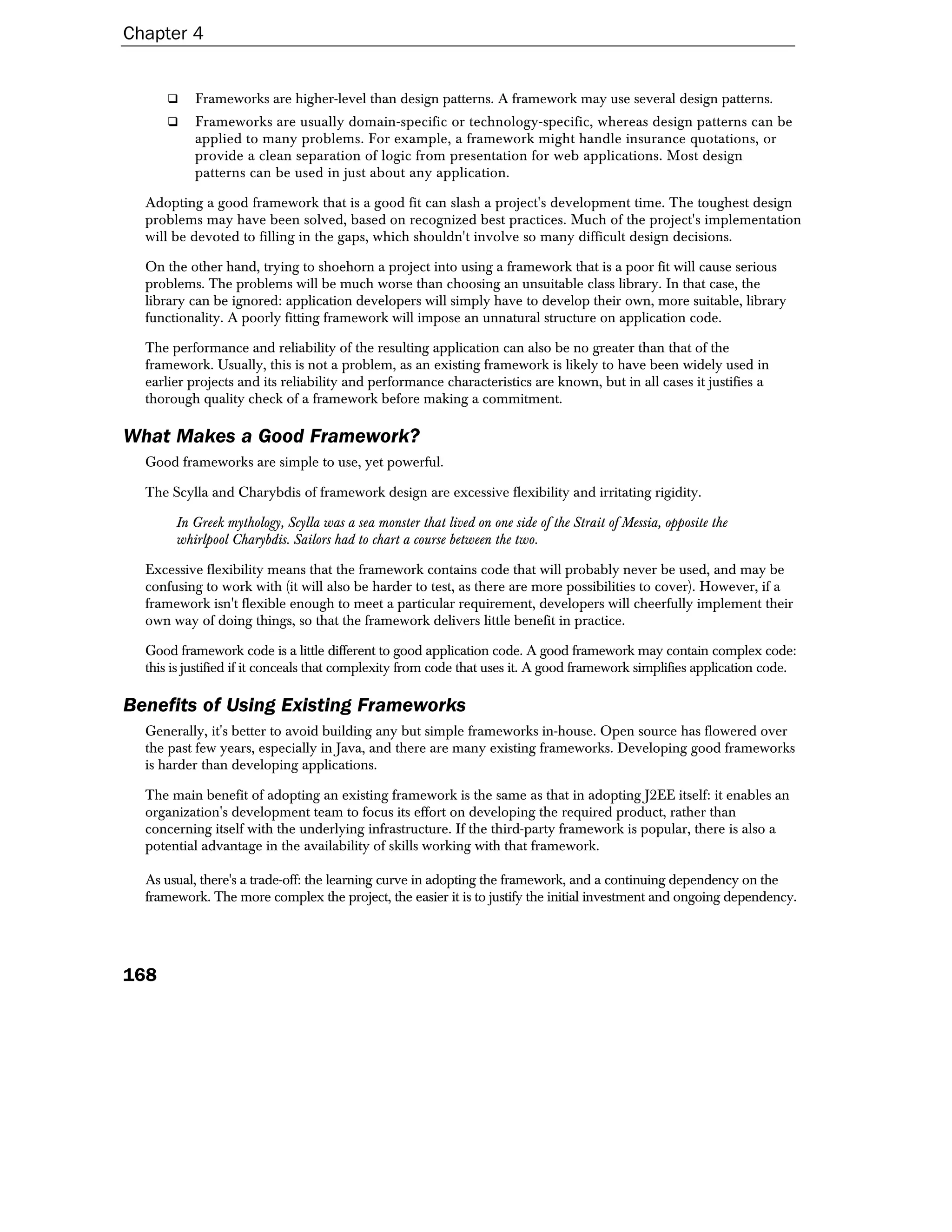 Chapter 4


           Frameworks are higher-level than design patterns. A framework may use several design patterns.
           Frameworks are usually domain-specific or technology-specific, whereas design patterns can be
           applied to many problems. For example, a framework might handle insurance quotations, or
           provide a clean separation of logic from presentation for web applications. Most design
           patterns can be used in just about any application.

  Adopting a good framework that is a good fit can slash a project's development time. The toughest design
  problems may have been solved, based on recognized best practices. Much of the project's implementation
  will be devoted to filling in the gaps, which shouldn't involve so many difficult design decisions.

  On the other hand, trying to shoehorn a project into using a framework that is a poor fit will cause serious
  problems. The problems will be much worse than choosing an unsuitable class library. In that case, the
  library can be ignored: application developers will simply have to develop their own, more suitable, library
  functionality. A poorly fitting framework will impose an unnatural structure on application code.

  The performance and reliability of the resulting application can also be no greater than that of the
  framework. Usually, this is not a problem, as an existing framework is likely to have been widely used in
  earlier projects and its reliability and performance characteristics are known, but in all cases it justifies a
  thorough quality check of a framework before making a commitment.

What Makes a Good Framework?
  Good frameworks are simple to use, yet powerful.

  The Scylla and Charybdis of framework design are excessive flexibility and irritating rigidity.

       In Greek mythology, Scylla was a sea monster that lived on one side of the Strait of Messia, opposite the
       whirlpool Charybdis. Sailors had to chart a course between the two.

  Excessive flexibility means that the framework contains code that will probably never be used, and may be
  confusing to work with (it will also be harder to test, as there are more possibilities to cover). However, if a
  framework isn't flexible enough to meet a particular requirement, developers will cheerfully implement their
  own way of doing things, so that the framework delivers little benefit in practice.

  Good framework code is a little different to good application code. A good framework may contain complex code:
  this is justified if it conceals that complexity from code that uses it. A good framework simplifies application code.

Benefits of Using Existing Frameworks
  Generally, it's better to avoid building any but simple frameworks in-house. Open source has flowered over
  the past few years, especially in Java, and there are many existing frameworks. Developing good frameworks
  is harder than developing applications.

  The main benefit of adopting an existing framework is the same as that in adopting J2EE itself: it enables an
  organization's development team to focus its effort on developing the required product, rather than
  concerning itself with the underlying infrastructure. If the third-party framework is popular, there is also a
  potential advantage in the availability of skills working with that framework.

  As usual, there's a trade-off: the learning curve in adopting the framework, and a continuing dependency on the
  framework. The more complex the project, the easier it is to justify the initial investment and ongoing dependency.




168
 