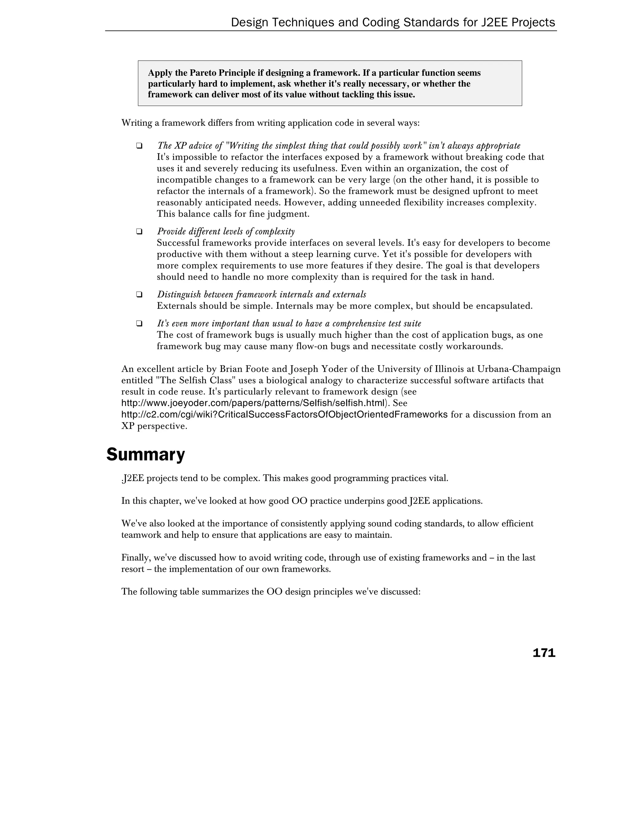 Design Techniques and Coding Standards for J2EE Projects


        Apply the Pareto Principle if designing a framework. If a particular function seems
        particularly hard to implement, ask whether it's really necessary, or whether the
        framework can deliver most of its value without tackling this issue.


 Writing a framework differs from writing application code in several ways:

    ❑     The XP advice of "Writing the simplest thing that could possibly work" isn't always appropriate
          It's impossible to refactor the interfaces exposed by a framework without breaking code that
          uses it and severely reducing its usefulness. Even within an organization, the cost of
          incompatible changes to a framework can be very large (on the other hand, it is possible to
          refactor the internals of a framework). So the framework must be designed upfront to meet
          reasonably anticipated needs. However, adding unneeded flexibility increases complexity.
          This balance calls for fine judgment.
    ❑     Provide different levels of complexity
          Successful frameworks provide interfaces on several levels. It's easy for developers to become
          productive with them without a steep learning curve. Yet it's possible for developers with
          more complex requirements to use more features if they desire. The goal is that developers
          should need to handle no more complexity than is required for the task in hand.
    ❑     Distinguish between framework internals and externals
          Externals should be simple. Internals may be more complex, but should be encapsulated.
    ❑     It's even more important than usual to have a comprehensive test suite
          The cost of framework bugs is usually much higher than the cost of application bugs, as one
          framework bug may cause many flow-on bugs and necessitate costly workarounds.

 An excellent article by Brian Foote and Joseph Yoder of the University of Illinois at Urbana-Champaign
 entitled "The Selfish Class" uses a biological analogy to characterize successful software artifacts that
 result in code reuse. It's particularly relevant to framework design (see
 http://www.joeyoder.com/papers/patterns/Selfish/selfish.html). See
 http://c2.com/cgi/wiki?CriticalSuccessFactorsOfObjectOrientedFrameworks for a discussion from an
 XP perspective.


Summary
 .J2EE projects tend to be complex. This makes good programming practices vital.

 In this chapter, we've looked at how good OO practice underpins good J2EE applications.

 We've also looked at the importance of consistently applying sound coding standards, to allow efficient
 teamwork and help to ensure that applications are easy to maintain.

 Finally, we've discussed how to avoid writing code, through use of existing frameworks and – in the last
 resort – the implementation of our own frameworks.

 The following table summarizes the OO design principles we've discussed:




                                                                                                        171
 