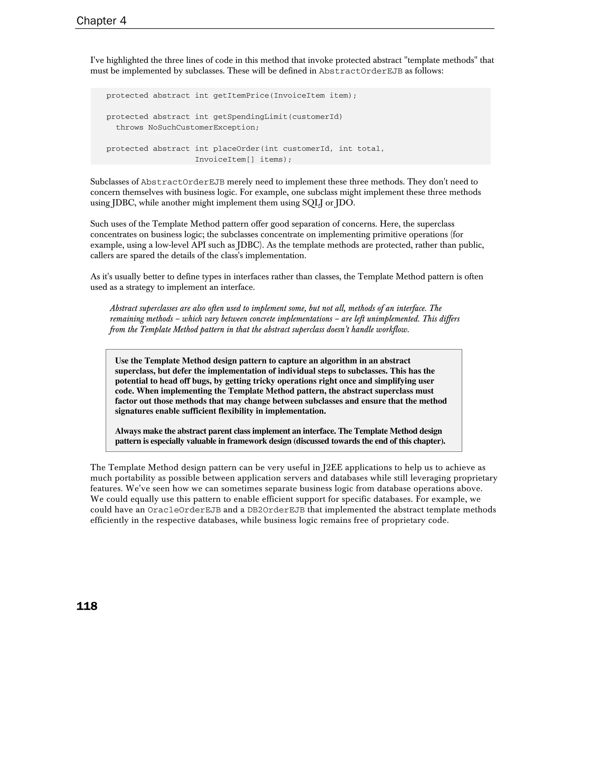 Chapter 4


  I've highlighted the three lines of code in this method that invoke protected abstract "template methods" that
  must be implemented by subclasses. These will be defined in AbstractOrderEJB as follows:

      protected abstract int getItemPrice(InvoiceItem item);

      protected abstract int getSpendingLimit(customerId)
        throws NoSuchCustomerException;

      protected abstract int placeOrder(int customerId, int total,
                         InvoiceItem[] items);

  Subclasses of AbstractOrderEJB merely need to implement these three methods. They don't need to
  concern themselves with business logic. For example, one subclass might implement these three methods
  using JDBC, while another might implement them using SQLJ or JDO.

  Such uses of the Template Method pattern offer good separation of concerns. Here, the superclass
  concentrates on business logic; the subclasses concentrate on implementing primitive operations (for
  example, using a low-level API such as JDBC). As the template methods are protected, rather than public,
  callers are spared the details of the class's implementation.

  As it's usually better to define types in interfaces rather than classes, the Template Method pattern is often
  used as a strategy to implement an interface.

       Abstract superclasses are also often used to implement some, but not all, methods of an interface. The
       remaining methods – which vary between concrete implementations – are left unimplemented. This differs
       from the Template Method pattern in that the abstract superclass doesn't handle workflow.


        Use the Template Method design pattern to capture an algorithm in an abstract
        superclass, but defer the implementation of individual steps to subclasses. This has the
        potential to head off bugs, by getting tricky operations right once and simplifying user
        code. When implementing the Template Method pattern, the abstract superclass must
        factor out those methods that may change between subclasses and ensure that the method
        signatures enable sufficient flexibility in implementation.

        Always make the abstract parent class implement an interface. The Template Method design
        pattern is especially valuable in framework design (discussed towards the end of this chapter).


  The Template Method design pattern can be very useful in J2EE applications to help us to achieve as
  much portability as possible between application servers and databases while still leveraging proprietary
  features. We've seen how we can sometimes separate business logic from database operations above.
  We could equally use this pattern to enable efficient support for specific databases. For example, we
  could have an OracleOrderEJB and a DB2OrderEJB that implemented the abstract template methods
  efficiently in the respective databases, while business logic remains free of proprietary code.




118
 