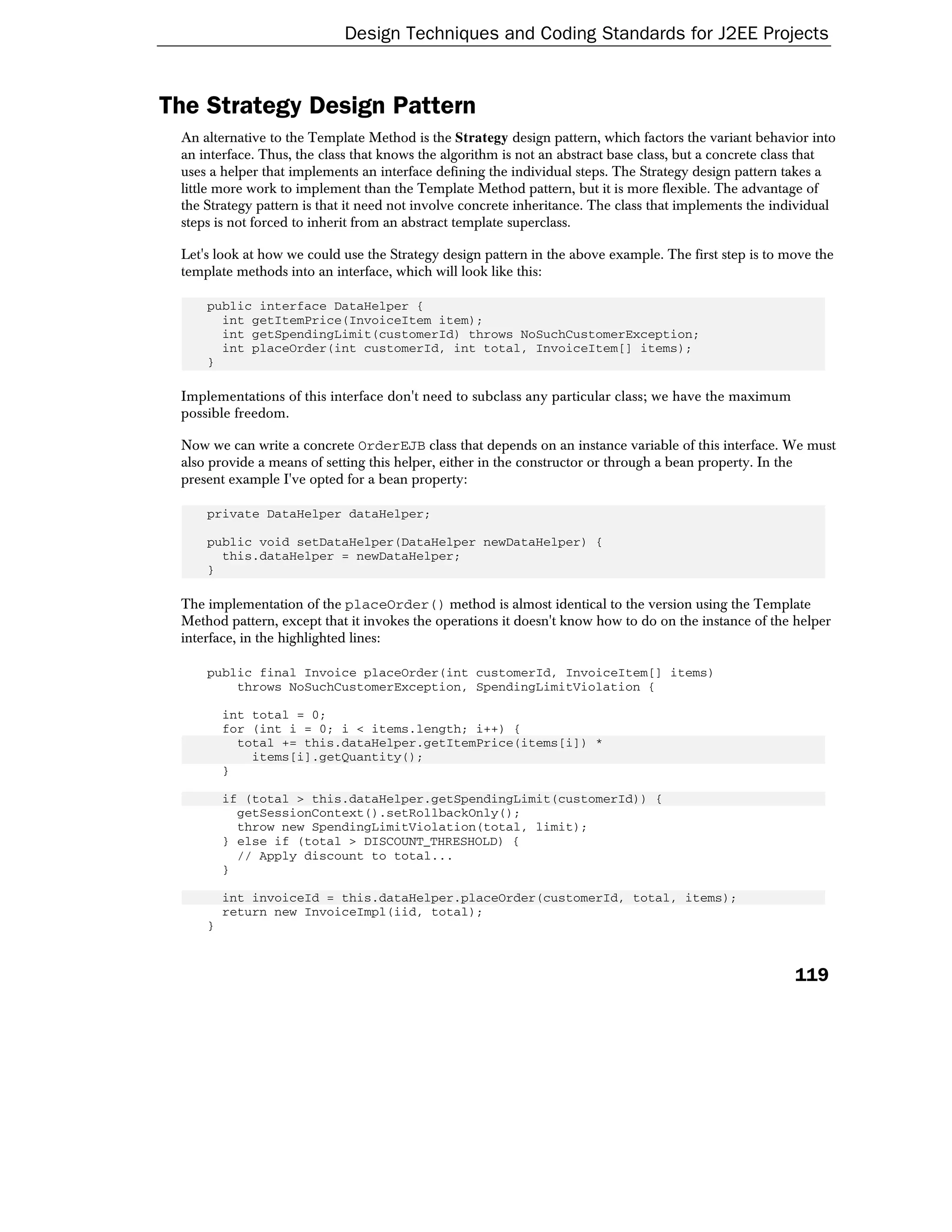 Design Techniques and Coding Standards for J2EE Projects


The Strategy Design Pattern
 An alternative to the Template Method is the Strategy design pattern, which factors the variant behavior into
 an interface. Thus, the class that knows the algorithm is not an abstract base class, but a concrete class that
 uses a helper that implements an interface defining the individual steps. The Strategy design pattern takes a
 little more work to implement than the Template Method pattern, but it is more flexible. The advantage of
 the Strategy pattern is that it need not involve concrete inheritance. The class that implements the individual
 steps is not forced to inherit from an abstract template superclass.

 Let's look at how we could use the Strategy design pattern in the above example. The first step is to move the
 template methods into an interface, which will look like this:

     public interface DataHelper {
       int getItemPrice(InvoiceItem item);
       int getSpendingLimit(customerId) throws NoSuchCustomerException;
       int placeOrder(int customerId, int total, InvoiceItem[] items);
     }

 Implementations of this interface don't need to subclass any particular class; we have the maximum
 possible freedom.

 Now we can write a concrete OrderEJB class that depends on an instance variable of this interface. We must
 also provide a means of setting this helper, either in the constructor or through a bean property. In the
 present example I've opted for a bean property:

     private DataHelper dataHelper;

     public void setDataHelper(DataHelper newDataHelper) {
       this.dataHelper = newDataHelper;
     }

 The implementation of the placeOrder() method is almost identical to the version using the Template
 Method pattern, except that it invokes the operations it doesn't know how to do on the instance of the helper
 interface, in the highlighted lines:

     public final Invoice placeOrder(int customerId, InvoiceItem[] items)
         throws NoSuchCustomerException, SpendingLimitViolation {

         int total = 0;
         for (int i = 0; i < items.length; i++) {
           total += this.dataHelper.getItemPrice(items[i]) *
             items[i].getQuantity();
         }

         if (total > this.dataHelper.getSpendingLimit(customerId)) {
           getSessionContext().setRollbackOnly();
           throw new SpendingLimitViolation(total, limit);
         } else if (total > DISCOUNT_THRESHOLD) {
           // Apply discount to total...
         }

         int invoiceId = this.dataHelper.placeOrder(customerId, total, items);
         return new InvoiceImpl(iid, total);
     }



                                                                                                         119
 