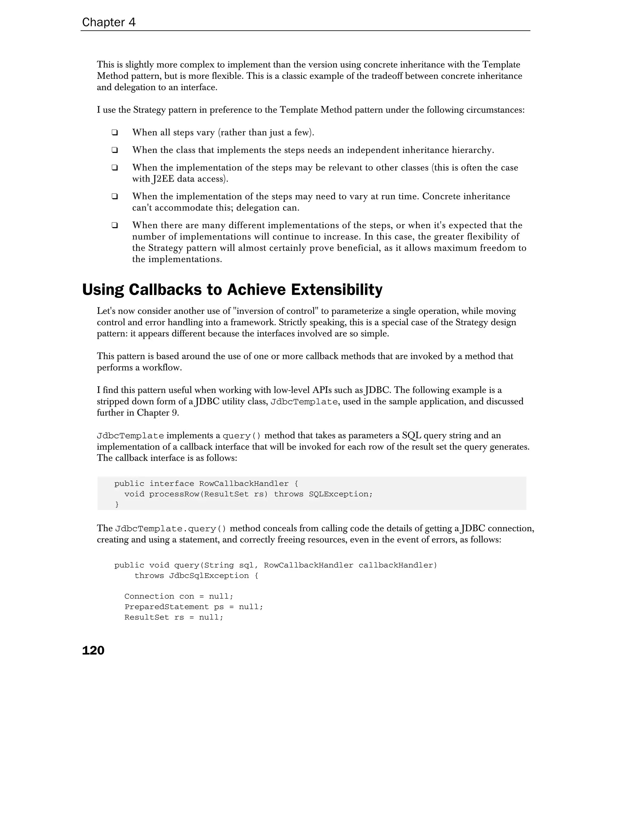 Chapter 4


  This is slightly more complex to implement than the version using concrete inheritance with the Template
  Method pattern, but is more flexible. This is a classic example of the tradeoff between concrete inheritance
  and delegation to an interface.

  I use the Strategy pattern in preference to the Template Method pattern under the following circumstances:

      ❑    When all steps vary (rather than just a few).
      ❑    When the class that implements the steps needs an independent inheritance hierarchy.
      ❑    When the implementation of the steps may be relevant to other classes (this is often the case
           with J2EE data access).
      ❑    When the implementation of the steps may need to vary at run time. Concrete inheritance
           can't accommodate this; delegation can.
      ❑    When there are many different implementations of the steps, or when it's expected that the
           number of implementations will continue to increase. In this case, the greater flexibility of
           the Strategy pattern will almost certainly prove beneficial, as it allows maximum freedom to
           the implementations.


Using Callbacks to Achieve Extensibility
  Let's now consider another use of "inversion of control" to parameterize a single operation, while moving
  control and error handling into a framework. Strictly speaking, this is a special case of the Strategy design
  pattern: it appears different because the interfaces involved are so simple.

  This pattern is based around the use of one or more callback methods that are invoked by a method that
  performs a workflow.

  I find this pattern useful when working with low-level APIs such as JDBC. The following example is a
  stripped down form of a JDBC utility class, JdbcTemplate, used in the sample application, and discussed
  further in Chapter 9.

  JdbcTemplate implements a query() method that takes as parameters a SQL query string and an
  implementation of a callback interface that will be invoked for each row of the result set the query generates.
  The callback interface is as follows:

      public interface RowCallbackHandler {
        void processRow(ResultSet rs) throws SQLException;
      }

  The JdbcTemplate.query() method conceals from calling code the details of getting a JDBC connection,
  creating and using a statement, and correctly freeing resources, even in the event of errors, as follows:

      public void query(String sql, RowCallbackHandler callbackHandler)
          throws JdbcSqlException {

          Connection con = null;
          PreparedStatement ps = null;
          ResultSet rs = null;



120
 