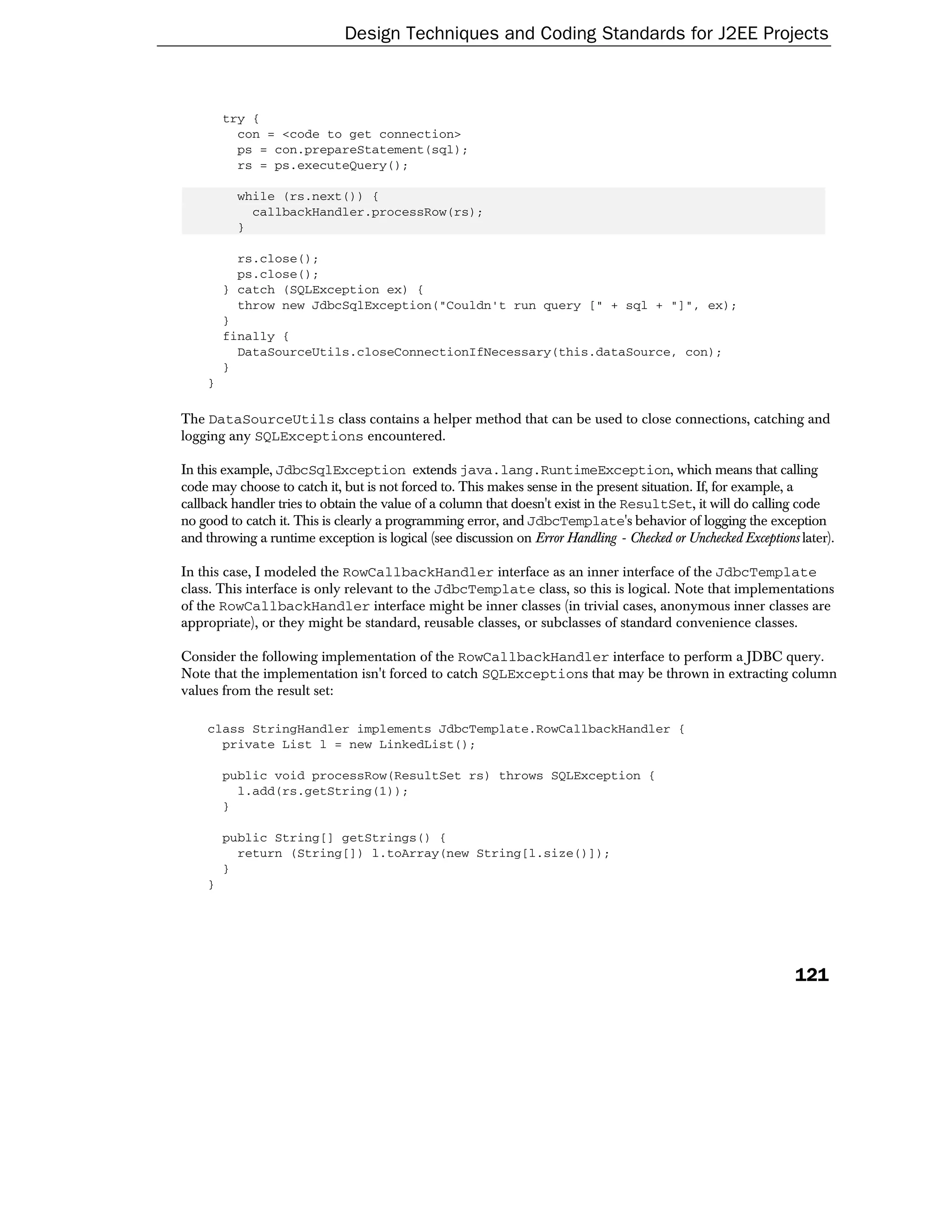 Design Techniques and Coding Standards for J2EE Projects



        try {
          con = <code to get connection>
          ps = con.prepareStatement(sql);
          rs = ps.executeQuery();

          while (rs.next()) {
            callbackHandler.processRow(rs);
          }

          rs.close();
          ps.close();
        } catch (SQLException ex) {
          throw new JdbcSqlException("Couldn't run query [" + sql + "]", ex);
        }
        finally {
          DataSourceUtils.closeConnectionIfNecessary(this.dataSource, con);
        }
    }

The DataSourceUtils class contains a helper method that can be used to close connections, catching and
logging any SQLExceptions encountered.

In this example, JdbcSqlException extends java.lang.RuntimeException, which means that calling
code may choose to catch it, but is not forced to. This makes sense in the present situation. If, for example, a
callback handler tries to obtain the value of a column that doesn't exist in the ResultSet, it will do calling code
no good to catch it. This is clearly a programming error, and JdbcTemplate's behavior of logging the exception
and throwing a runtime exception is logical (see discussion on Error Handling - Checked or Unchecked Exceptions later).

In this case, I modeled the RowCallbackHandler interface as an inner interface of the JdbcTemplate
class. This interface is only relevant to the JdbcTemplate class, so this is logical. Note that implementations
of the RowCallbackHandler interface might be inner classes (in trivial cases, anonymous inner classes are
appropriate), or they might be standard, reusable classes, or subclasses of standard convenience classes.

Consider the following implementation of the RowCallbackHandler interface to perform a JDBC query.
Note that the implementation isn't forced to catch SQLExceptions that may be thrown in extracting column
values from the result set:

    class StringHandler implements JdbcTemplate.RowCallbackHandler {
      private List l = new LinkedList();

        public void processRow(ResultSet rs) throws SQLException {
          l.add(rs.getString(1));
        }

        public String[] getStrings() {
          return (String[]) l.toArray(new String[l.size()]);
        }
    }




                                                                                                               121
 