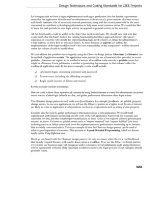 Design Techniques and Coding Standards for J2EE Projects


Let's imagine that we have a login implementation working in production, but that further requirements
mean that the application should e-mail an administrator in the event of a given number of system errors;
and should maintain a list of incorrectly entered passwords, along with the correct passwords for the users
concerned, to contribute to developing information to help users avoid common errors. We would also like
to know the peak periods for user login activity (as opposed to general activity on the web site).

All this functionality could be added to the object that implements login. We should have unit tests that
would verify that this hasn't broken the existing functionality, but this is approach doesn't offer good
separation of concerns (why should the object handling login need to know or obtain the administrator's
e-mail address, or know how to send an e-mail?). As more features (or aspects) are added, the
implementation of the login workflow itself – the core responsibility of this component – will be obscured
under the volume of code to handle them.

We can address this problem more elegantly using the Observer design pattern. Observers (or listeners) can
be notified of application events. The application must provide (or use a framework that provides) an event
publisher. Listeners can register to be notified of events: all workflow code must do is publish events that
might be of interest. Event publication is similar to generating log messages, in that it doesn't affect the
working of application code. In the above example, events would include:

   ❑     Attempted login, containing username and password
   ❑     System error, including the offending exception
   ❑     Login result (success or failure and reason)

Events normally include timestamps.

Now we could achieve clean separation of concerns by using distinct listeners to e-mail the administrator on system
errors; react to a failed login (added it to a list); and gather performance information about login activity.

The Observer design pattern is used in the core Java libraries: for example, JavaBeans can publish property
change events. In our own applications, we will use the Observer pattern at a higher level. Events of interest
are likely to relate to application-level operations, not low-level operations such as setting a bean property.

Consider also the need to gather performance information about a web application. We could build
sophisticated performance monitoring into the code of the web application framework (for example, any
controller servlets), but this would require modification to those classes if we required different performance
statistics in future. It's better to publish events such as "request received" and "request fulfilled" (the latter
including success or failure status) and leave the implementation of performance monitoring up to listeners
that are solely concerned with it. This is an example of how the Observer design pattern can be used to
achieve good separation of concerns. This amounts to Aspect-Oriented Programming, which we discuss
briefly under Using Reflection later.

Don't go overboard with the Observer design pattern: it's only necessary when there's a real likelihood
that loosely coupled listeners will need to know about a workflow. If we use the Observer design pattern
everywhere our business logic will disappear under a morass of event publication code and performance
will be significantly reduced. Only important workflows (such as the login process of our example) should
generate events.




                                                                                                            123
 