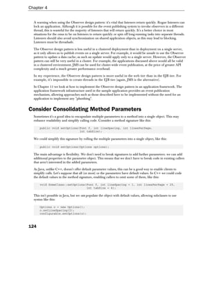 Chapter 4


  A warning when using the Observer design pattern: it's vital that listeners return quickly. Rogue listeners can
  lock an application. Although it is possible for the event publishing system to invoke observers in a different
  thread, this is wasteful for the majority of listeners that will return quickly. It's a better choice in most
  situations for the onus to be on listeners to return quickly or spin off long-running tasks into separate threads.
  Listeners should also avoid synchronization on shared application objects, as this may lead to blocking.
  Listeners must be threadsafe.

  The Observer design pattern is less useful in a clustered deployment than in deployment on a single server,
  as it only allows us to publish events on a single server. For example, it would be unsafe to use the Observer
  pattern to update a data cache; as such an update would apply only to a single server. However, the Observer
  pattern can still be very useful in a cluster. For example, the applications discussed above would all be valid
  in a clustered environment. JMS can be used for cluster-wide event publication, at the price of greater API
  complexity and a much greater performance overhead.

  In my experience, the Observer design pattern is more useful in the web tier than in the EJB tier. For
  example, it's impossible to create threads in the EJB tier (again, JMS is the alternative).

  In Chapter 11 we look at how to implement the Observer design pattern in an application framework. The
  application framework infrastructure used in the sample application provides an event publication
  mechanism, allowing approaches such as those described here to be implemented without the need for an
  application to implement any "plumbing".


Consider Consolidating Method Parameters
  Sometimes it's a good idea to encapsulate multiple parameters to a method into a single object. This may
  enhance readability and simplify calling code. Consider a method signature like this:

      public void setOptions(Font f, int lineSpacing, int linesPerPage,
                             int tabSize);

  We could simplify this signature by rolling the multiple parameters into a single object, like this:

      public void setOptions(Options options);

  The main advantage is flexibility. We don't need to break signatures to add further parameters: we can add
  additional properties to the parameter object. This means that we don't have to break code in existing callers
  that aren't interested in the added parameters.

  As Java, unlike C++, doesn't offer default parameter values, this can be a good way to enable clients to
  simplify calls. Let's suppose that all (or most) or the parameters have default values. In C++ we could code
  the default values in the method signature, enabling callers to omit some of them, like this:

      void SomeClass::setOptions(Font f, int lineSpacing = 1, int linesPerPage = 25,
                                 int tabSize = 4);

  This isn't possible in Java, but we can populate the object with default values, allowing subclasses to use
  syntax like this:

      Options o = new Options();
      o.setLineSpacing(2);
      configurable.setOptions(o);



124
 