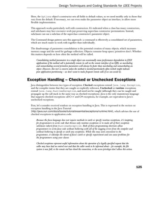 Design Techniques and Coding Standards for J2EE Projects


 Here, the Options object's constructor sets all fields to default values, so we need modify only to those that
 vary from the default. If necessary, we can even make the parameter object an interface, to allow more
 flexible implementation.

 This approach works particularly well with constructors. It's indicated when a class has many constructors,
 and subclasses may face excessive work just preserving superclass constructor permutations. Instead,
 subclasses can use a subclass of the superclass constructor's parameter object.

 The Command design pattern uses this approach: a command is effectively a consolidated set of parameters,
 which are much easier to work with together than individually.

 The disadvantage of parameter consolidation is the potential creation of many objects, which increases
 memory usage and the need for garbage collection. Objects consume heap space; primitives don't. Whether
 this matters depends on how often the method will be called.

      Consolidating method parameters in a single object can occasionally cause performance degradation in J2EE
      applications if the method call is potentially remote (a call on the remote interface of an EJB), as marshaling
      and unmarshaling several primitive parameters will always be faster than marshaling and unmarshaling an
      object. However, this isn't a concern unless the method is invoked particularly often (which might indicate
      poor application partitioning – we don't want to make frequent remote calls if we can avoid it).


Exception Handling – Checked or Unchecked Exceptions
 Java distinguishes between two types of exception. Checked exceptions extend java.lang.Exception,
 and the compiler insists that they are caught or explicitly rethrown. Unchecked or runtime exceptions
 extend java.lang.RuntimeException, and need not be caught (although they can be caught and
 propagate up the call stack in the same way as checked exceptions). Java is the only mainstream language
 that supports checked exceptions: all C++ and C# exceptions, for example, are equivalent to Java's
 unchecked exceptions.

 First, let's consider received wisdom on exception handling in Java. This is expressed in the section on
 exception handling in the Java Tutorial
 (http://java.sun.com/docs/books/tutorial/essential/exceptions/runtime.html), which advises the use of
 checked exceptions in application code.

      Because the Java language does not require methods to catch or specify runtime exceptions, it's tempting
      for programmers to write code that throws only runtime exceptions or to make all of their exception
      subclasses inherit from RuntimeException. Both of these programming shortcuts allow
      programmers to write Java code without bothering with all of the nagging errors from the compiler and
      without bothering to specify or catch any exceptions. While this may seem convenient to the
      programmer, it sidesteps the intent of Java's catch or specify requirement and can cause problems for
      the programmers using your classes

      Checked exceptions represent useful information about the operation of a legally specified request that the
      caller may have had no control over and that the caller needs to be informed about – for example, the file
      system is now full, or the remote end has closed the connection, or the access privileges don't allow this action.




                                                                                                                           125
 