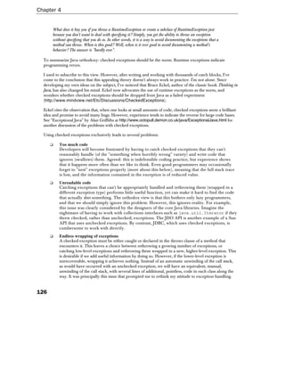Chapter 4


       What does it buy you if you throw a RuntimeException or create a subclass of RuntimeException just
       because you don't want to deal with specifying it? Simply, you get the ability to throw an exception
       without specifying that you do so. In other words, it is a way to avoid documenting the exceptions that a
       method can throw. When is this good? Well, when is it ever good to avoid documenting a method's
       behavior? The answer is "hardly ever".

  To summarize Java orthodoxy: checked exceptions should be the norm. Runtime exceptions indicate
  programming errors.

  I used to subscribe to this view. However, after writing and working with thousands of catch blocks, I've
  come to the conclusion that this appealing theory doesn't always work in practice. I'm not alone. Since
  developing my own ideas on the subject, I've noticed that Bruce Eckel, author of the classic book Thinking in
  Java, has also changed his mind. Eckel now advocates the use of runtime exceptions as the norm, and
  wonders whether checked exceptions should be dropped from Java as a failed experiment
  (http://www.mindview.net/Etc/Discussions/CheckedExceptions).

  Eckel cites the observation that, when one looks at small amounts of code, checked exceptions seem a brilliant
  idea and promise to avoid many bugs. However, experience tends to indicate the reverse for large code bases.
  See "Exceptional Java" by Alan Griffiths at http://www.octopull.demon.co.uk/java/ExceptionalJava.html for
  another discussion of the problems with checked exceptions.

  Using checked exceptions exclusively leads to several problems:

      ❑    Too much code
           Developers will become frustrated by having to catch checked exceptions that they can't
           reasonably handle (of the "something when horribly wrong" variety) and write code that
           ignores (swallows) them. Agreed: this is indefensible coding practice, but experience shows
           that it happens more often than we like to think. Even good programmers may occasionally
           forget to "nest" exceptions properly (more about this below), meaning that the full stack trace
           is lost, and the information contained in the exception is of reduced value.
      ❑    Unreadable code
           Catching exceptions that can't be appropriately handled and rethrowing them (wrapped in a
           different exception type) performs little useful function, yet can make it hard to find the code
           that actually does something. The orthodox view is that this bothers only lazy programmers,
           and that we should simply ignore this problem. However, this ignores reality. For example,
           this issue was clearly considered by the designers of the core Java libraries. Imagine the
           nightmare of having to work with collections interfaces such as java.util.Iterator if they
           threw checked, rather than unchecked, exceptions. The JDO API is another example of a Sun
           API that uses unchecked exceptions. By contrast, JDBC, which uses checked exceptions, is
           cumbersome to work with directly.
      ❑    Endless wrapping of exceptions
           A checked exception must be either caught or declared in the throws clause of a method that
           encounters it. This leaves a choice between rethrowing a growing number of exceptions, or
           catching low-level exceptions and rethrowing them wrapped in a new, higher-level exception. This
           is desirable if we add useful information by doing so. However, if the lower-level exception is
           unrecoverable, wrapping it achieves nothing. Instead of an automatic unwinding of the call stack,
           as would have occurred with an unchecked exception, we will have an equivalent, manual,
           unwinding of the call stack, with several lines of additional, pointless, code in each class along the
           way. It was principally this issue that prompted me to rethink my attitude to exception handling.


126
 