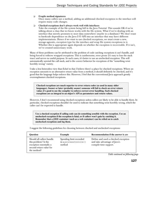 Design Techniques and Coding Standards for J2EE Projects


    ❑      Fragile method signatures
           Once many callers use a method, adding an additional checked exception to the interface will
           require many code changes.
    ❑      Checked exceptions don't always work well with interfaces
           Take the example of the file system being full in the Java Tutorial. This sounds OK if we're
           talking about a class that we know works with the file system. What if we're dealing with an
           interface that merely promises to store data somewhere (maybe in a database)? We don't want
           to hardcode dependence on the Java I/O API into an interface that may have different
           implementations. Hence if we want to use checked exceptions, we must create a new,
           storage-agnostic, exception type for the interface and wrap file system exceptions in it.
           Whether this is appropriate again depends on whether the exception is recoverable. If it isn't,
           we've created unnecessary work.

Many of these problems can be attributed to the problem of code catching exceptions it can't handle, and
being forced to rethrow wrapped exceptions. This is cumbersome, error prone (it's easy to lose the stack
trace) and serves no useful purpose. In such cases, it's better to use an unchecked exception. This will
automatically unwind the call stack, and is the correct behavior for exceptions of the "something went
horribly wrong" variety.

I take a less heterodox view than Eckel in that I believe there's a place for checked exceptions. Where an
exception amounts to an alternative return value from a method, it should definitely be checked, and it's
good that the language helps enforce this. However, I feel that the conventional Java approach greatly
overemphasizes checked exceptions.


        Checked exceptions are much superior to error return codes (as used in many older
        languages). Sooner or later (probably sooner) someone will fail to check an error return
        value; it's good to use the compiler to enforce correct error handling. Such checked
        exceptions are as integral to an object's API as parameters and return values.

However, I don't recommend using checked exceptions unless callers are likely to be able to handle them. In
particular, checked exceptions shouldn't be used to indicate that something went horribly wrong, which the
caller can't be expected to handle.


        Use a checked exception if calling code can do something sensible with the exception. Use an
        unchecked exception if the exception is fatal, or if callers won't gain by catching it.
        Remember that a J2EE container (such as a web container) can be relied on to catch
        unchecked exceptions and log them.

I suggest the following guidelines for choosing between checked and unchecked exceptions:

Question                         Example                         Recommendation if the answer is yes
Should all callers handle        Spending limit exceeded         Define and used a checked exception
this problem? Is the             in a processInvoice()           and take advantage of Java's
exception essentially a          method                          compile-time support.
second return value for
the method?
                                                                                 Table continued on following page

                                                                                                          127
 