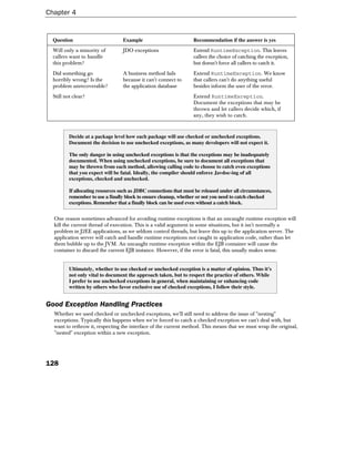 Chapter 4


  Question                         Example                          Recommendation if the answer is yes
  Will only a minority of          JDO exceptions                   Extend RuntimeException. This leaves
  callers want to handle                                            callers the choice of catching the exception,
  this problem?                                                     but doesn't force all callers to catch it.
  Did something go                 A business method fails          Extend RuntimeException. We know
  horribly wrong? Is the           because it can't connect to      that callers can't do anything useful
  problem unrecoverable?           the application database         besides inform the user of the error.
  Still not clear?                                                  Extend RuntimeException.
                                                                    Document the exceptions that may be
                                                                    thrown and let callers decide which, if
                                                                    any, they wish to catch.



          Decide at a package level how each package will use checked or unchecked exceptions.
          Document the decision to use unchecked exceptions, as many developers will not expect it.

          The only danger in using unchecked exceptions is that the exceptions may be inadequately
          documented. When using unchecked exceptions, be sure to document all exceptions that
          may be thrown from each method, allowing calling code to choose to catch even exceptions
          that you expect will be fatal. Ideally, the compiler should enforce Javdoc-ing of all
          exceptions, checked and unchecked.

          If allocating resources such as JDBC connections that must be released under all circumstances,
          remember to use a finally block to ensure cleanup, whether or not you need to catch checked
          exceptions. Remember that a finally block can be used even without a catch block.


  One reason sometimes advanced for avoiding runtime exceptions is that an uncaught runtime exception will
  kill the current thread of execution. This is a valid argument in some situations, but it isn't normally a
  problem in J2EE applications, as we seldom control threads, but leave this up to the application server. The
  application server will catch and handle runtime exceptions not caught in application code, rather than let
  them bubble up to the JVM. An uncaught runtime exception within the EJB container will cause the
  container to discard the current EJB instance. However, if the error is fatal, this usually makes sense.


          Ultimately, whether to use checked or unchecked exception is a matter of opinion. Thus it's
          not only vital to document the approach taken, but to respect the practice of others. While
          I prefer to use unchecked exceptions in general, when maintaining or enhancing code
          written by others who favor exclusive use of checked exceptions, I follow their style.


Good Exception Handling Practices
  Whether we used checked or unchecked exceptions, we'll still need to address the issue of "nesting"
  exceptions. Typically this happens when we're forced to catch a checked exception we can't deal with, but
  want to rethrow it, respecting the interface of the current method. This means that we must wrap the original,
  "nested" exception within a new exception.




128
 