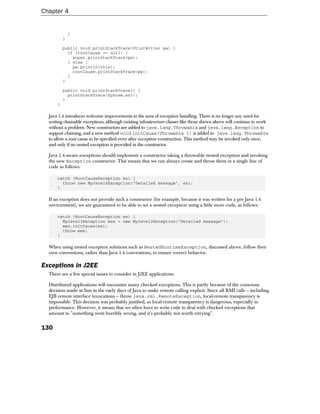 Chapter 4


              }
          }

          public void printStackTrace(PrintWriter pw) {
            if (rootCause == null) {
              super.printStackTrace(pw);
            } else {
              pw.println(this);
              rootCause.printStackTrace(pw);
            }
          }

          public void printStackTrace() {
            printStackTrace(System.err);
          }
      }

  Java 1.4 introduces welcome improvements in the area of exception handling. There is no longer any need for
  writing chainable exceptions, although existing infrastructure classes like those shown above will continue to work
  without a problem. New constructors are added to java.lang.Throwable and java.lang.Exception to
  support chaining, and a new method void initCause(Throwable t) is added to java.lang.Throwable
  to allow a root cause to be specified even after exception construction. This method may be invoked only once,
  and only if no nested exception is provided in the constructor.

  Java 1.4-aware exceptions should implement a constructor taking a throwable nested exception and invoking
  the new Exception constructor. This means that we can always create and throw them in a single line of
  code as follows:

      catch (RootCauseException ex) {
        throw new MyJava14Exception("Detailed message", ex);
      }

  If an exception does not provide such a constructor (for example, because it was written for a pre Java 1.4
  environment), we are guaranteed to be able to set a nested exception using a little more code, as follows:

      catch (RootCauseException ex) {
        MyJava13Exception mex = new MyJava13Exception("Detailed message");
        mex.initCause(ex);
        throw mex;
      }

  When using nested exception solutions such as NestedRuntimeException, discussed above, follow their
  own conventions, rather than Java 1.4 conventions, to ensure correct behavior.

Exceptions in J2EE
  There are a few special issues to consider in J2EE applications.

  Distributed applications will encounter many checked exceptions. This is partly because of the conscious
  decision made at Sun in the early days of Java to make remote calling explicit. Since all RMI calls – including
  EJB remote interface invocations – throw java.rmi.RemoteException, local-remote transparency is
  impossible. This decision was probably justified, as local-remote transparency is dangerous, especially to
  performance. However, it means that we often have to write code to deal with checked exceptions that
  amount to "something went horribly wrong, and it's probably not worth retrying".


130
 