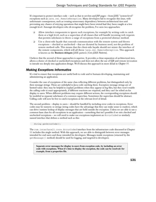 Design Techniques and Coding Standards for J2EE Projects


  It's important to protect interface code – such as that in servlets and JSP pages – from J2EE "system-level"
  exceptions such as java.rmi.RemoteException. Many developers fail to recognize this issue, with
  unfortunate consequences, such as creating unnecessary dependency between architectural tiers and
  preventing any chance of retrying operations that might have been retried had they been caught at a low
  enough level. Amongst developers who do recognize the problem, I've seen two approaches:

     ❑     Allow interface components to ignore such exceptions, for example by writing code to catch
           them at a high level, such as a superclass of all classes that will handle incoming web requests
           that permits subclasses to throw a range of exceptions from a protected abstract method.
     ❑     Use a client-side façade that conceals communication with the remote system and throws
           exceptions – checked or unchecked – that are dictated by business need, not the problem of
           remote method calls. This means that the client-side façade should not mimic the interface of
           the remote components, which will all throw java.rmi.RemoteException. This approach
           is known as the Business delegate J2EE pattern (Core J2EE Patterns).

  I believe that the second of these approaches is superior. It provides a clean separation of architectural tiers,
  allows a choice of checked or unchecked exceptions and does not allow the use of EJB and remote invocation
  to intrude too deeply into application design. We'll discuss this approach in more detail in Chapter 11.

Making Exceptions Informative
  It's vital to ensure that exceptions are useful both to code and to humans developing, maintaining and
  administering an application.

  Consider the case of exceptions of the same class reflecting different problems, but distinguished only by
  their message strings. These are unhelpful to Java code catching them. Exception message strings are of
  limited value: they may be helpful to explain problems when they appear in log files, but they won't enable
  the calling code to react appropriately, if different reactions are required, and they can't be relied on for
  display to users. When different problems may require different actions, the corresponding exceptions should
  be modeled as separate subclasses of a common superclass. Sometimes the superclass should be abstract.
  Calling code will now be free to catch exceptions at the relevant level of detail.

  The second problem – display to users – should be handled by including error codes in exceptions. Error
  codes may be numeric or strings (string codes have the advantage that they can make sense to readers), which
  can drive runtime lookup of display messages that are held outside the exception. Unless we are able to use a
  common base class for all exceptions in an application – something that isn't possible if we mix checked and
  unchecked exceptions – we will need to make our exceptions implement an ErrorCoded or similarly
  named interface that defines a method such as this:

      String getErrorCode();

  The com.interface21.core.ErrorCoded interface from the infrastructure code discussed in Chapter
  11 includes this single method. With this approach, we are able to distinguish between error messages
  intended for end users and those intended for developers. Messages inside exceptions (returned by the
  getMessage() method) should be used for logging, and targeted to developers.


         Separate error messages for display to users from exception code, by including an error
         code with exceptions. When it's time to display the exception, the code can be resolved: for
         example, from a properties file.


                                                                                                           131
 
