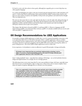 Chapter 4


  It's hard to write code that achieves these goals, although Java arguably gives us more help than any
  other popular language.

  I've written and debugged a lot of Java code since I started using the language back in 1996 (and plenty of C
  and C++ before that) and I'm still learning. I don't pretend that this chapter contains all the answers, and
  there are many matters of opinion, but hopefully it will provide some guidance and useful food for thought.
  This is an important area.

  We must not only ensure that we write code right, but also that we write the right code, taking advantage of
  existing solutions wherever appropriate. This means that development teams must work closely to avoid
  duplication of effort, and that architects and lead developers must maintain up-to-date knowledge of
  third-party solutions such as open source projects.

  This chapter, like this book, is focused on J2EE 1.3, and hence J2SE 1.3. However, language and API
  improvements in J2SE 1.4 are discussed where relevant, as J2SE 1.4 is already available and can even be used
  with some J2EE 1.3 application servers.



OO Design Recommendations for J2EE Applications
  It's possible to design a J2EE application so badly that, even if it contains beautifully written Java code
  at an individual object level, it will still be deemed a failure. A J2EE application with an excellent
  overall design but poor implementation code will be an equally miserable failure. Unfortunately, many
  developers spend too much time grappling with the J2EE APIs and too little ensuring they adhere to
  good coding practice. All of Sun's J2EE sample applications seem to reflect this.

  In my experience, it isn't pedantry to insist on adherence to good OO principles: it brings real benefits.


        OO design is more important than any particular implementation technology (such as
        J2EE, or even Java). Good programming practices and sound OO design underpin good
        J2EE applications. Bad Java code is bad J2EE code.


  Some "coding standards" issues – especially those relating to OO design – are on the borderline between
  design and implementation: for example, the use of design patterns.

  The following section covers some issues that I've seen cause problems in large code bases, especially issues
  that I haven't seen covered elsewhere. This is a huge area, so this section is by no means complete. Some
  issues are matters of opinion, although I'll try to convince you of my position.


        Take every opportunity to learn from the good (and bad) code of others, inside and outside
        your organization. Useful sources in the public domain include successful open source
        projects and the code in the core Java libraries. License permitting, it may be possible to
        decompile interesting parts of commercial products. A professional programmer or
        architect cares more about learning and discovering the best solution than the buzz of
        finding their own solution to a particular problem.




114
 