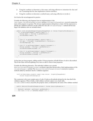 Chapter 4


      ❑    Using the condition to determine a class name, and using reflection to instantiate the class and
           use it (assuming that the class implements a known interface).
      ❑    Using the condition to determine a method name, and using reflection to invoke it.

  Let's look at the second approach in practice.

  Consider the following code fragment from an implementation of the
  java.beans.VetoableChangeListener interface. A PropertyChangeEvent received contains the
  name of the property in question. The obvious implementation will perform a chain of if/else statements to
  identify the validation method to invoke within the class (the vetoableChange() method will become
  huge if all validation rules are included inline):

      public void vetoableChange(PropertyChangeEvent e) throws PropertyVetoException {
        if (e.getPropertyName().equals("email")) {
          String email = (String) e.getNewValue();
          validateEmail(email, e);
        }
        ...
        } else if (e.getPropertyName().equals("age")) {
          int age = ((Integer) e.getNewValue()).intValue();
          validateAge(age, e);

          } else if (e.getPropertyName().equals("surname")) {
            String surname = (String) e.getNewValue();
            validateForename(surname, e);

          } else if (e.getPropertyName().equals("forename")) {
            String forename = (String) e.getNewValue();
            validateForename(forename, e);
          }
      }

  At four lines per bean property, adding another 10 bean properties will add 40 lines of code to this method.
  This if/else chain will need updating every time we add or remove bean properties.

  Consider the following alternative. The individual validator now extends
  AbstractVetoableChangeListener, an abstract superclass that provides a final implementation of the
  vetoableChange() method. The AbstractVetoableChangeListener's constructor examines
  methods added by subclasses that fit a validation signature:

      void validate<bean property name>(<new value>, PropertyChangeEvent)
          throws PropertyVetoException

  The constructor is the most complex piece of code. It looks at all methods declared in the class that fit the
  validation signature. When it finds a valid validator method, it places it in a hash table,
  validationMethodHash, keyed by the property name, as indicated by the name of the validator method:

      public AbstractVetoableChangeListener() throws SecurityException {

          Method[] methods = getClass().getMethods();
          for (int i = 0; i < methods.length; i++) {



134
 