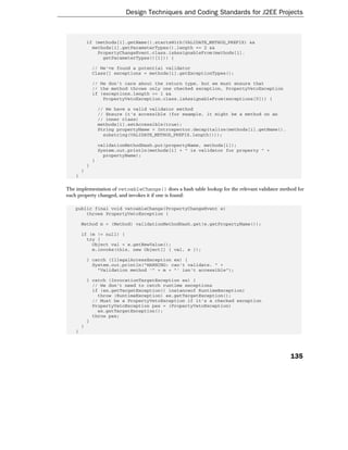 Design Techniques and Coding Standards for J2EE Projects



            if (methods[i].getName().startsWith(VALIDATE_METHOD_PREFIX) &&
              methods[i].getParameterTypes().length == 2 &&
                PropertyChangeEvent.class.isAssignableFrom(methods[i].
                  getParameterTypes()[1])) {

                // We've found a potential validator
                Class[] exceptions = methods[i].getExceptionTypes();

                // We don't care about the return type, but we must ensure that
                // the method throws only one checked exception, PropertyVetoException
                if (exceptions.length == 1 &&
                    PropertyVetoException.class.isAssignableFrom(exceptions[0])) {

                    // We have a valid validator method
                    // Ensure it's accessible (for example, it might be a method on an
                    // inner class)
                    methods[i].setAccessible(true);
                    String propertyName = Introspector.decapitalize(methods[i].getName().
                      substring(VALIDATE_METHOD_PREFIX.length()));

                    validationMethodHash.put(propertyName, methods[i]);
                    System.out.println(methods[i] + " is validator for property " +
                      propertyName);
                }
            }
        }
    }

The implementation of vetoableChange() does a hash table lookup for the relevant validator method for
each property changed, and invokes it if one is found:

    public final void vetoableChange(PropertyChangeEvent e)
        throws PropertyVetoException {

        Method m = (Method) validationMethodHash.get(e.getPropertyName());

        if (m != null) {
          try {
            Object val = e.getNewValue();
            m.invoke(this, new Object[] { val, e });

            } catch (IllegalAccessException ex) {
              System.out.println("WARNING: can't validate. " +
                "Validation method '" + m + "' isn't accessible");

            } catch (InvocationTargetException ex) {
              // We don't need to catch runtime exceptions
              if (ex.getTargetException() instanceof RuntimeException)
                throw (RuntimeException) ex.getTargetException();
              // Must be a PropertyVetoException if it's a checked exception
              PropertyVetoException pex = (PropertyVetoException)
                ex.getTargetException();
              throw pex;
            }
        }
    }




                                                                                               135
 
