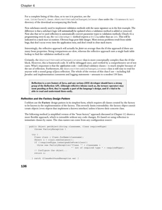 Chapter 4


   For a complete listing of this class, or to use it in practice, see the
   com.interface21.bean.AbstractVetoableChangeListener class under the /framework/src
   directory of the download accompanying this book.

   Now subclasses merely need to implement validation methods with the same signature as in the first example. The
   difference is that a subclass's logic will automatically be updated when a validation method is added or removed.
   Note also that we've used reflection to automatically convert parameter types to validation methods. Clearly it's a
   programming error if, say, the validateAge() method expects a String rather than an int. This will be
   indicated in a stack trace at runtime. Obvious bugs pose little danger. Most serious problems result from subtle
   bugs, that don't occur every time the application runs, and don't result in clear stack traces.

   Interestingly, the reflective approach will actually be faster on average than the if/else approach if there are
   many bean properties. String comparisons are slow, whereas the reflective approach uses a single hash table
   lookup to find the validation method to call.

   Certainly, the AbstractVetoableChangeListener class is more conceptually complex than the if/else
   block. However, this is framework code. It will be debugged once, and verified by a comprehensive set of test
   cases. What's important is that the application code – individual validator classes – is much simpler because of
   the use of reflection. Furthermore, the AbstractVetoableChangeListener class is still easy to read for
   anyone with a sound grasp of Java reflection. The whole of the version of this class I use – including full
   Javadoc and implementation comments and logging statements – amounts to a modest 136 lines.


          Reflection is a core feature of Java, and any serious J2EE developer should have a strong
          grasp of the Reflection API. Although reflective idioms (such as, the ternary operator) may
          seem puzzling at first, they're equally a part of the language's design, and it's vital to be
          able to read and understand them easily.


Reflection and the Factory Design Pattern
   I seldom use the Factory design pattern in its simplest form, which requires all classes created by the factory
   to be known to the implementation of the factory. This severely limits extensibility: the factory object cannot
   create objects (even objects that implement a known interface) unless it knows their concrete class.

   The following method (a simplified version of the "bean factory" approach discussed in Chapter 11) shows a
   more flexible approach, which is extensible without any code changes. It's based on using reflection to
   instantiate classes by name. The class names can come from any configuration source:

       public Object getObject(String classname, Class requiredType)
           throws FactoryException {

          try {
            Class clazz = Class.forName(classname);
            Object o = clazz.newInstance();
            if (!requiredType.isAssignableFrom(clazz))
              throw new FactoryException("Class '" + classname +
                                         "' not of required type " + requiredType);
            // Configure the object...
            return o;

          } catch (ClassNotFoundException ex) {


136
 