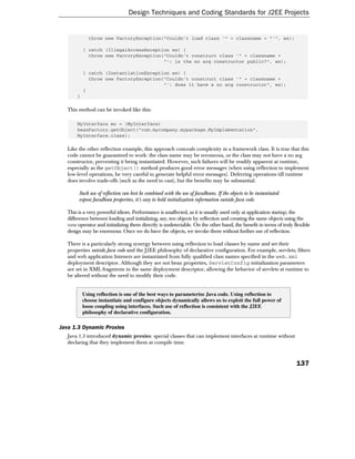 Design Techniques and Coding Standards for J2EE Projects


             throw new FactoryException("Couldn't load class '" + classname + "'", ex);

           } catch (IllegalAccessException ex) {
             throw new FactoryException("Couldn't construct class '" + classname +
                                        "': is the no arg constructor public?", ex);

           } catch (InstantiationException ex) {
             throw new FactoryException("Couldn't construct class '" + classname +
                                        "': does it have a no arg constructor", ex);
           }
       }

   This method can be invoked like this:

       MyInterface mo = (MyInterface)
       beanFactory.getObject("com.mycompany.mypackage.MyImplementation",
       MyInterface.class);

   Like the other reflection example, this approach conceals complexity in a framework class. It is true that this
   code cannot be guaranteed to work: the class name may be erroneous, or the class may not have a no arg
   constructor, preventing it being instantiated. However, such failures will be readily apparent at runtime,
   especially as the getObject() method produces good error messages (when using reflection to implement
   low-level operations, be very careful to generate helpful error messages). Deferring operations till runtime
   does involve trade-offs (such as the need to cast), but the benefits may be substantial.

        Such use of reflection can best be combined with the use of JavaBeans. If the objects to be instantiated
        expose JavaBean properties, it's easy to hold initialization information outside Java code.

   This is a very powerful idiom. Performance is unaffected, as it is usually used only at application startup; the
   difference between loading and initializing, say, ten objects by reflection and creating the same objects using the
   new operator and initializing them directly is undetectable. On the other hand, the benefit in terms of truly flexible
   design may be enormous. Once we do have the objects, we invoke them without further use of reflection.

   There is a particularly strong synergy between using reflection to load classes by name and set their
   properties outside Java code and the J2EE philosophy of declarative configuration. For example, servlets, filters
   and web application listeners are instantiated from fully qualified class names specified in the web.xml
   deployment descriptor. Although they are not bean properties, ServletConfig initialization parameters
   are set in XML fragments in the same deployment descriptor, allowing the behavior of servlets at runtime to
   be altered without the need to modify their code.


           Using reflection is one of the best ways to parameterize Java code. Using reflection to
           choose instantiate and configure objects dynamically allows us to exploit the full power of
           loose coupling using interfaces. Such use of reflection is consistent with the J2EE
           philosophy of declarative configuration.

Java 1.3 Dynamic Proxies
   Java 1.3 introduced dynamic proxies: special classes that can implement interfaces at runtime without
   declaring that they implement them at compile time.



                                                                                                                   137
 