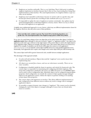 Chapter 4


      ❑     Singletons are interface-unfriendly. This is a very bad thing. There's little point in making a
            singleton implement an interface, because there's then no way of preventing there being other
            implementations of that interface. The usual implementation of a singleton defines a type in a
            class, not an interface.
      ❑     Singletons aren't amenable to inheritance, because we need to code to a specific class, and
            because Java doesn't permit the overriding of static methods such as getInstance().
      ❑     It's impossible to update the state of singletons at runtime consistently. Any updates may be
            performed haphazardly in individual Singleton or factory classes. There's no way to refresh
            the state of all singletons in an application.

  A slightly more sophisticated approach is to use a factory, which may use different implementation classes for
  the singleton. However, this only solves some of these problems.


          I don't much like static variables in general. They break OO by introducing dependency on a
          specific class. The usual implementation of the Singleton design pattern exhibits this problem.


  In my view, it's a much better solution to have one object that can be used to locate other objects. I call this an
  application context object, although I've also seen it termed a "registry" or "application toolbox". Any object in the
  application needs only to get a reference to the single instance of the context object to retrieve the single instances
  of any application object. Objects are normally retrieved by name. This context object doesn't even need to be a
  singleton. For example, it's possible to use the Servlet API to place the context in a web application's
  ServletContext, or we can bind the context object in JNDI and access it using standard application server
  functionality. Such approaches don't require code changes to the context object itself, just a little bootstrap code.

  The context object itself will be generic framework code, reusable between multiple applications.

  The advantages of this approach include:

      ❑     It works well with interfaces. Objects that need the "singletons" never need to know their
            implementing class.
      ❑     All objects are normal Java classes, and can use inheritance normally. There are no
            static variables.
      ❑     Configuration is handled outside the classes in question, and entirely by framework code. The
            context object is responsible for instantiating and configuring individual singletons. This
            means that configuration outside Java code (such as an XML document or even RDBMS tables)
            can be used to source configuration data. Individual objects can be configured using JavaBean
            properties. Such configuration can include the creation of object graphs amongst managed
            objects by the application context, without the objects in question needing to do anything
            except expose bean properties.
      ❑     The context object will implement an interface. This allows different implementations to
            take configuration from different sources without any need to change code in managed
            application objects.
      ❑     It's possible to support dynamic state changes to "singletons". The context can be refreshed,
            changing the state of the objects it manages (although of course there are thread safety
            issues to consider).


140
 