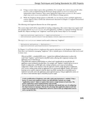 Design Techniques and Coding Standards for J2EE Projects


   ❑     Using a context object opens other possibilities. For example, the context may provide other
         services, such as implementing the Prototype design pattern to serve as a factory for
         independent object instances. Since many application objects have access to it, the context
         object may serve as an event publisher, in the Observer design pattern.
   ❑     While the Singleton design pattern is inflexible, we can choose to have multiple application
         context objects if this is useful (the infrastructure discussed in Chapter 11 supports hierarchical
         context objects).

The following code fragments illustrate the use of this approach.

The context object itself will be responsible for loading configuration. The context object may register itself
(for example with the ServletContext of a web application, or JNDI) or a separate bootstrap class may
handle this. Objects needing to use "singletons" must look up the context object in. For example:

    ApplicationContext application = (ApplicationContext )
    servletContext.getAttribute("com.mycompany.context.ApplicationContext");

The ApplicationContext instance can be used to obtain any "singleton":

    MySingleton mySingleton = (MySingleton )
    applicationContext.getSingleInstance("mysingleton");

In Chapter 11 we'll look at how to implement this superior alternative to the Singleton design pattern.
Note that it isn't limited to managing "singletons": this is valuable piece of infrastructure that can be used
in many ways.

     Why not use JNDI – a standard J2EE service – instead of use additional infrastructure to achieve this
     result? Each "singleton" could be bound to the JNDI context, allowing other components running in the
     application server to look them up.
     Using JNDI adds complexity (JNDI lookups are verbose) and is significantly less powerful than the
     application context mechanism described above. For example, each "singleton" would be left on its own to
     handle its configuration, as JNDI offers only a lookup mechanism, not a means of externalizing
     configuration. Another serious objection is that this approach would be wholly dependent on application
     server services, making testing outside an application server unnecessarily difficult. Finally, some kind of
     bootstrap service would be required to bind the objects into JNDI, meaning that we'd probably need to
     implement most of the code in the application context approach anyway. Using an application context, we
     can choose to bind individual objects with JNDI if it proves useful.


       Avoid a proliferation of singletons, each with a static getInstance() method. Using a
       factory to return each singleton is better, but still inflexible. Instead, use a single
       "application context" object or registry that returns a single instance of each class. The
       generic application context implementation will normally
       (but not necessarily) be based on the use of reflection, and should take care of configuring
       the object instances it manages. This has the advantage that application objects need only
       expose bean properties for configuration, and never need to look up configuration sources
       such as properties files.




                                                                                                                    141
 