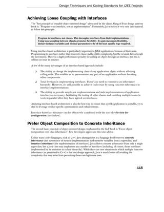 Design Techniques and Coding Standards for J2EE Projects


Achieving Loose Coupling with Interfaces
 The "first principle of reusable object-oriented design" advocated by the classic Gang of Four design patterns
 book is: "Program to an interface, not an implementation". Fortunately, Java makes it very easy (and natural)
 to follow this principle.


        Program to interfaces, not classes. This decouples interfaces from their implementations.
        Using loose coupling between objects promotes flexibility. To gain maximum flexibility,
        declare instance variables and method parameters to be of the least specific type required.


 Using interface-based architecture is particularly important in J2EE applications, because of their scale.
 Programming to interfaces rather than concrete classes adds a little complexity, but the rewards far outweigh
 the investment. There is a slight performance penalty for calling an object through an interface, but this is
 seldom an issue in practice.

 A few of the many advantages of an interface-based approach include:

    ❑     The ability to change the implementing class of any application object without affecting
          calling code. This enables us to parameterize any part of an application without breaking
          other components.
    ❑     Total freedom in implementing interfaces. There's no need to commit to an inheritance
          hierarchy. However, it's still possible to achieve code reuse by using concrete inheritance in
          interface implementations.
    ❑     The ability to provide simple test implementations and stub implementations of application
          interfaces as necessary, facilitating the testing of other classes and enabling multiple teams to
          work in parallel after they have agreed on interfaces.

 Adopting interface-based architecture is also the best way to ensure that a J2EE application is portable, yet is
 able to leverage vendor-specific optimizations and enhancements.

 Interface-based architecture can be effectively combined with the use of reflection for
 configuration (see below).


Prefer Object Composition to Concrete Inheritance
 The second basic principle of object-oriented design emphasized in the GoF book is "Favor object
 composition over class inheritance". Few developers appreciate this wise advice.

 Unlike many older languages, such as C++, Java distinguishes at a language level between concrete
 inheritance (the inheritance of method implementations and member variables from a superclass) and
 interface inheritance (the implementation of interfaces). Java allows concrete inheritance from only a single
 superclass, but a Java class may implement any number of interfaces (including, of course, those interfaces
 implemented by its ancestors in a class hierarchy). While there are rare situations in which multiple concrete
 inheritance (as permitted in C++) is the best design approach, Java is much better off avoiding the
 complexity that may arise from permitting these rare legitimate uses.




                                                                                                           115
 