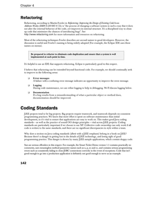 Chapter 4


Refactoring
  Refactoring, according to Martin Fowler in Refactoring: Improving the Design of Existing Code from
  Addison-Wesley (ISBN 0-201485-6-72), is "the process of changing a software system in such a way that it does
  not alter the external behavior of the code, yet improves its internal structure. It's a disciplined way to clean
  up code that minimizes the chances of introducing bugs". See
  http://www.refactoring.com for more information and resources on refactoring.

  Most of the refactoring techniques Fowler describes are second nature to good developers. However, the
  discussion is useful and Fowler's naming is being widely adopted (For example, the Eclipse IDE uses these
  names on menus).


          Be prepared to refactor to eliminate code duplication and ensure that a system is well
          implemented at each point in time.


  It's helpful to use an IDE that supports refactoring. Eclipse is particularly good in this respect.

  I believe that refactoring can be extended beyond functional code. For example, we should continually seek
  to improve in the following areas:

      ❑     Error messages
            A failure with a confusing error message indicates an opportunity to improve the error message.
      ❑     Logging
            During code maintenance, we can refine logging to help in debugging. We'll discuss logging below.
      ❑     Documentation
            If a bug results from a misunderstanding of what a particular object or method does,
            documentation should be improved.



Coding Standards
  J2EE projects tend to be big projects. Big projects require teamwork, and teamwork depends on consistent
  programming practices. We know that more effort is spent on software maintenance than initial
  development, so it's vital to ensure that applications are easy to work on. This makes good Java coding
  standards – as well as the practice of sound OO design principles – vital across J2EE projects. Coding
  standards are particularly important if we choose to use XP. Collective code ownership can only work if all
  code is written to the same standards, and there are no significant discrepancies in style within a team.

  Why does a section on Java coding standards (albeit with a J2EE emphasis) belong in a book on J2EE?
  Because there's a danger in getting lost in the details of J2EE technology, and losing sight of good
  programming practice. This danger is shown by many J2EE sample applications, which contain sloppy code.

  Sun are serious offenders in this respect. For example, the Smart Ticket Demo version 1.1 contains practically no
  comments, uses meaningless method parameter names such as u, p, zc and cc, and contains serious programming
  errors such as consistently failing to close JDBC connections correctly in the event of exceptions. Code that isn't
  good enough to go into a production application is definitely not good enough to serve as an example.



142
 