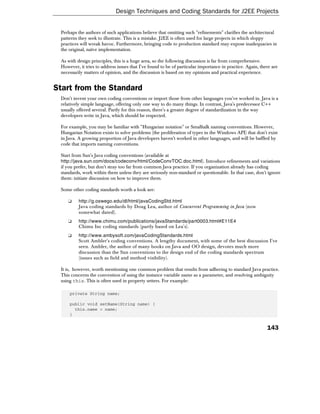 Design Techniques and Coding Standards for J2EE Projects


 Perhaps the authors of such applications believe that omitting such "refinements" clarifies the architectural
 patterns they seek to illustrate. This is a mistake. J2EE is often used for large projects in which sloppy
 practices will wreak havoc. Furthermore, bringing code to production standard may expose inadequacies in
 the original, naïve implementation.

 As with design principles, this is a huge area, so the following discussion is far from comprehensive.
 However, it tries to address issues that I've found to be of particular importance in practice. Again, there are
 necessarily matters of opinion, and the discussion is based on my opinions and practical experience.


Start from the Standard
 Don't invent your own coding conventions or import those from other languages you've worked in. Java is a
 relatively simple language, offering only one way to do many things. In contrast, Java's predecessor C++
 usually offered several. Partly for this reason, there's a greater degree of standardization in the way
 developers write in Java, which should be respected.

 For example, you may be familiar with "Hungarian notation" or Smalltalk naming conventions. However,
 Hungarian Notation exists to solve problems (the proliferation of types in the Windows API) that don't exist
 in Java. A growing proportion of Java developers haven't worked in other languages, and will be baffled by
 code that imports naming conventions.

 Start from Sun's Java coding conventions (available at
 http://java.sun.com/docs/codeconv/html/CodeConvTOC.doc.html). Introduce refinements and variations
 if you prefer, but don't stray too far from common Java practice. If you organization already has coding
 standards, work within them unless they are seriously non-standard or questionable. In that case, don't ignore
 them: initiate discussion on how to improve them.

 Some other coding standards worth a look are:

    ❑     http://g.oswego.edu/dl/html/javaCodingStd.html
          Java coding standards by Doug Lea, author of Concurrent Programming in Java (now
          somewhat dated).
    ❑     http://www.chimu.com/publications/javaStandards/part0003.html#E11E4
          Chimu Inc coding standards (partly based on Lea's).
    ❑     http://www.ambysoft.com/javaCodingStandards.html
          Scott Ambler's coding conventions. A lengthy document, with some of the best discussion I've
          seen. Ambler, the author of many books on Java and OO design, devotes much more
          discussion than the Sun conventions to the design end of the coding standards spectrum
          (issues such as field and method visibility).

 It is, however, worth mentioning one common problem that results from adhering to standard Java practice.
 This concerns the convention of using the instance variable name as a parameter, and resolving ambiguity
 using this. This is often used in property setters. For example:

     private String name;

     public void setName(String name) {
       this.name = name;
     }


                                                                                                           143
 