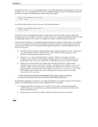 Chapter 4


  On the positive side, this is a common Java idiom, so it's widely understood. On the negative, it's very easy
  to forget to use this to distinguish between the two variables with the same name (the parameter will mask
  the instance variable). The following form of this method will compile:

      public void setName(String name) {
        name = name;
      }

  As will this, which contains a typo in the name of the method parameter:

      public void setName(String nme) {
        name = name;
      }

  In both these cases (assuming that the instance variable name started off as null) mysterious null pointer
  exceptions will occur at runtime. In the first erroneous version, we've assigned the method parameter to itself,
  accomplishing nothing. In the second, we've assigned the instance variable to itself, leaving it null.

  I don't advocate using the C++ convention of prefixing instance or member variables with m_ (for example,
  m_name), as it's ugly and inconsistent with other Java conventions (underscores are normally only used in
  constants in Java). However, I recommend the following three practices to avoid the likelihood of the two
  errors we've just seen:

      ❑    Consider giving parameters a distinguishing name if ambiguity might be an issue. In the above
           case, the parameter could be called newName. This correctly reflects the purpose of the
           parameter, and avoids the problem we've seen.
      ❑    Always use this when accessing instance variables, whether it's necessary to resolve
           ambiguity or not. This has the advantage of making explicit each method's dependence on
           instance data. This can be very useful when considering concurrency issues, for example.
      ❑    Follow the convention that local variable names should be fairly short, while instance
           variables names are more verbose. For example, i should be a local variable; userInfo an
           instance variable. Usually, the instance variable name should be an interface or class name
           beginning with a lower case letter (for example SystemUserInfo systemUserInfo), while
           local variable names should convey their meaning in the current context (for example
           SystemUserInfo newUser).

       See http://www.beust.com/cedric/naming/index.html for arguments against standard Java
       convention in this area, from Cedric Beust, lead developer of the WebLogic EJB container.

  Consistent file organization is important, as it enables all developers on a project to grasp a class's structure
  quickly. I use the following conventions, which supplement Sun's conventions:

      ❑    Organize methods by function, not accessibility. For example, instead of putting public
           methods before private methods, put a private method in the same section of a class as the
           public methods that use it.
      ❑    Delimit sections of code. For example, I delimit the following sections (in order):




144
 