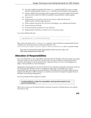 Design Techniques and Coding Standards for J2EE Projects


                Any static variables and methods. Note that main() methods shouldn't be an issue, as a class
                that does anything shouldn't include a main() method, and code should be tested using JUnit.
                Instance variables. Some developers prefer to group each bean property holder with the related
                getter and setter method, but I think it is preferable to keep all instance variables together.
                Constructors.
                Implementations of interfaces (each its own section), along with the private
                implementation methods supporting them.
                Public methods exposed by the class but not belonging to any implemented interface.
                Protected abstract methods.
                Protected methods intended for use by subclasses.
                Implementation methods not related to any one previous group.

  I use section delimiters like this:

      //---------------------------------------------------------------------
      // Implementation of interface MyInterface
      //---------------------------------------------------------------------

  Please refer to the classes in the /framework/src directory in the download accompanying this book for
  examples of use of the layout and conventions described here. The
  com.interface21.beans.factory.support.AbstractBeanFactory class is one good example.

       If you need to be convinced of the need for coding standards, and have some time to spare, read
       http://www.mindprod.com/unmain.html .


Allocation of Responsibilities
  Every class should have a clear responsibility. Code that doesn't fit should be refactored, usually into a helper
  class (inner classes are often a good way to do this in Java). If code at a different conceptual level will be
  reused by related objects, it may be promoted into a superclass. However, as we've seen, delegation to a
  helper is often preferable to concrete inheritance.

  Applying this rule generally prevents class size blowout. Even with generous Javadoc and internal comments,
  any class longer than 500 lines of code is a candidate for refactoring, as it probably has too much
  responsibility. Such refactoring also promotes flexibility. If the helper class's functionality might need to be
  implemented differently in different situations, an interface can be used to decouple the original class from
  the helper (in the Strategy design pattern).

  The same principle should be applied to methods:


         A method should have a single clear responsibility, and all operations should be at the
         same level of abstraction.


  Where this is not the case, the method should be refactored. In practice, I find that this prevents methods
  becoming too long.


                                                                                                            145
 