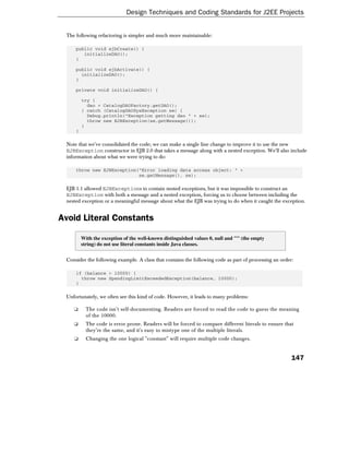 Design Techniques and Coding Standards for J2EE Projects


 The following refactoring is simpler and much more maintainable:

     public void ejbCreate() {
        initializeDAO();
     }

     public void ejbActivate() {
       initializeDAO();
     }

     private void initializeDAO() {

         try {
           dao = CatalogDAOFactory.getDAO();
         } catch (CatalogDAOSysException se) {
           Debug.println("Exception getting dao " + se);
           throw new EJBException(se.getMessage());
         }
     }

 Note that we've consolidated the code; we can make a single line change to improve it to use the new
 EJBException constructor in EJB 2.0 that takes a message along with a nested exception. We'll also include
 information about what we were trying to do:

     throw new EJBException("Error loading data access object: " +
                            se.getMessage(), se);

 EJB 1.1 allowed EJBExceptions to contain nested exceptions, but it was impossible to construct an
 EJBException with both a message and a nested exception, forcing us to choose between including the
 nested exception or a meaningful message about what the EJB was trying to do when it caught the exception.


Avoid Literal Constants

         With the exception of the well-known distinguished values 0, null and "" (the empty
         string) do not use literal constants inside Java classes.


 Consider the following example. A class that contains the following code as part of processing an order:

     if (balance > 10000) {
       throw new SpendingLimitExceededException(balance, 10000);
     }

 Unfortunately, we often see this kind of code. However, it leads to many problems:

    ❑      The code isn't self-documenting. Readers are forced to read the code to guess the meaning
           of the 10000.
    ❑      The code is error prone. Readers will be forced to compare different literals to ensure that
           they're the same, and it's easy to mistype one of the multiple literals.
    ❑      Changing the one logical "constant" will require multiple code changes.


                                                                                                        147
 