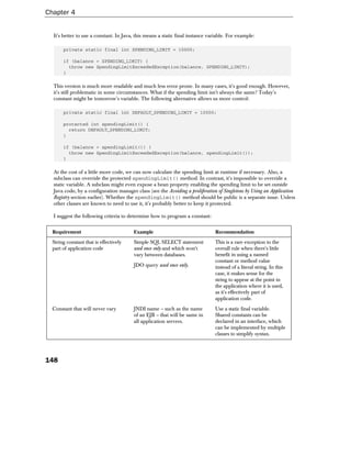 Chapter 4


  It's better to use a constant. In Java, this means a static final instance variable. For example:

       private static final int SPENDING_LIMIT = 10000;

       if (balance > SPENDING_LIMIT) {
         throw new SpendingLimitExceededException(balance, SPENDING_LIMIT);
       }

  This version is much more readable and much less error prone. In many cases, it's good enough. However,
  it's still problematic in some circumstances. What if the spending limit isn't always the same? Today's
  constant might be tomorrow's variable. The following alternative allows us more control:

       private static final int DEFAULT_SPENDING_LIMIT = 10000;

       protected int spendingLimit() {
         return DEFAULT_SPENDING_LIMIT;
       }

       if (balance > spendingLimit()) {
         throw new SpendingLimitExceededException(balance, spendingLimit());
       }

  At the cost of a little more code, we can now calculate the spending limit at runtime if necessary. Also, a
  subclass can override the protected spendingLimit() method. In contrast, it's impossible to override a
  static variable. A subclass might even expose a bean property enabling the spending limit to be set outside
  Java code, by a configuration manager class (see the Avoiding a proliferation of Singletons by Using an Application
  Registry section earlier). Whether the spendingLimit() method should be public is a separate issue. Unless
  other classes are known to need to use it, it's probably better to keep it protected.

  I suggest the following criteria to determine how to program a constant:


  Requirement                           Example                                Recommendation
  String constant that is effectively   Simple SQL SELECT statement            This is a rare exception to the
  part of application code              used once only and which won't         overall rule when there's little
                                        vary between databases.                benefit in using a named
                                                                               constant or method value
                                        JDO query used once only.              instead of a literal string. In this
                                                                               case, it makes sense for the
                                                                               string to appear at the point in
                                                                               the application where it is used,
                                                                               as it's effectively part of
                                                                               application code.
  Constant that will never vary         JNDI name – such as the name           Use a static final variable.
                                        of an EJB – that will be same in       Shared constants can be
                                        all application servers.               declared in an interface, which
                                                                               can be implemented by multiple
                                                                               classes to simplify syntax.




148
 